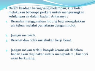  Dalam keadaan kering yang melampau, kita boleh
melakukan beberapa perkara untuk mengurangkan
kehilangan air dalam badan. Antaranya :
1. Bernafas menggunakan hidung bagi mengelakkan
air keluar melalui pernafasan dengan mulut
2. Jangan merokok.
3. Berehat dan tidak melakukan kerja berat.
4. Jangan makan terlalu banyak kerana air di dalam
badan akan digunakan untuk menghadam ; kuantiti
akan berkurang.
 