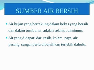 SUMBER AIR BERSIH
 Air hujan yang bertakung dalam bekas yang bersih
dan dalam tumbuhan adalah selamat diminum.
 Air yang didapati dari tasik, kolam, paya, air
pasang, sungai perlu dibersihkan terlebih dahulu.
 