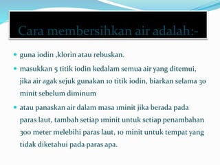 Cara membersihkan air adalah:-
 guna iodin ,klorin atau rebuskan.
 masukkan 5 titik iodin kedalam semua air yang ditemui,
jika air agak sejuk gunakan 10 titik iodin, biarkan selama 30
minit sebelum diminum
 atau panaskan air dalam masa 1minit jika berada pada
paras laut, tambah setiap 1minit untuk setiap penambahan
300 meter melebihi paras laut, 10 minit untuk tempat yang
tidak diketahui pada paras apa.
 