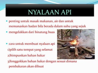  penting untuk masak makanan, air dan untuk
memanaskan badan bila berada dalam suhu yang sejuk
 mengelakkan dari binatang buas
 cara untuk membuat nyalaan api
1)pilih satu tempat yang selamat
2)himpunkan bahan bakar
3)longgokkan bahan bakar dengan sesuai dimana
pembakaran akan dibuat
NYALAAN API
 