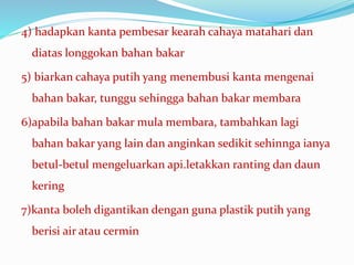 4) hadapkan kanta pembesar kearah cahaya matahari dan
diatas longgokan bahan bakar
5) biarkan cahaya putih yang menembusi kanta mengenai
bahan bakar, tunggu sehingga bahan bakar membara
6)apabila bahan bakar mula membara, tambahkan lagi
bahan bakar yang lain dan anginkan sedikit sehinnga ianya
betul-betul mengeluarkan api.letakkan ranting dan daun
kering
7)kanta boleh digantikan dengan guna plastik putih yang
berisi air atau cermin
 