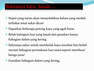  Hujan yang turun akan menyebabkan bahan yang mudah
terbakar amat sukar dicari
 Dapatkan beberapa potong kayu yang agak besar
 Belah bahagian luar yang basah dan gunakan hanya
bahagian dalam yang kering
 Sekiranya sukar untuk membelah kayu tersebut kita boleh
meraut bahagian permukaan luar sama seperti membuat ‘
bunga jarau’
 Gunakan bahagian dalam yang kering.
Sekiranya kayu basah…..
 