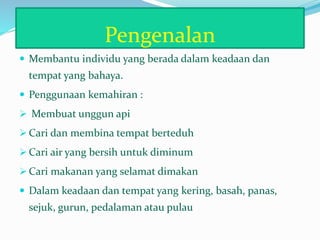 Pengenalan
 Membantu individu yang berada dalam keadaan dan
tempat yang bahaya.
 Penggunaan kemahiran :
 Membuat unggun api
 Cari dan membina tempat berteduh
 Cari air yang bersih untuk diminum
 Cari makanan yang selamat dimakan
 Dalam keadaan dan tempat yang kering, basah, panas,
sejuk, gurun, pedalaman atau pulau
 