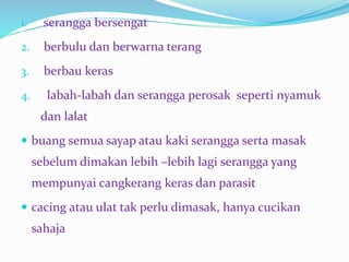 1. serangga bersengat
2. berbulu dan berwarna terang
3. berbau keras
4. labah-labah dan serangga perosak seperti nyamuk
dan lalat
 buang semua sayap atau kaki serangga serta masak
sebelum dimakan lebih –lebih lagi serangga yang
mempunyai cangkerang keras dan parasit
 cacing atau ulat tak perlu dimasak, hanya cucikan
sahaja
 