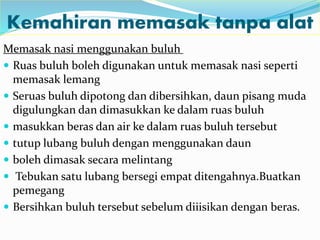 Kemahiran memasak tanpa alat
Memasak nasi menggunakan buluh
 Ruas buluh boleh digunakan untuk memasak nasi seperti
memasak lemang
 Seruas buluh dipotong dan dibersihkan, daun pisang muda
digulungkan dan dimasukkan ke dalam ruas buluh
 masukkan beras dan air ke dalam ruas buluh tersebut
 tutup lubang buluh dengan menggunakan daun
 boleh dimasak secara melintang
 Tebukan satu lubang bersegi empat ditengahnya.Buatkan
pemegang
 Bersihkan buluh tersebut sebelum diiisikan dengan beras.
 