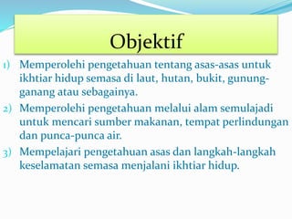 Objektif
1) Memperolehi pengetahuan tentang asas-asas untuk
ikhtiar hidup semasa di laut, hutan, bukit, gunung-
ganang atau sebagainya.
2) Memperolehi pengetahuan melalui alam semulajadi
untuk mencari sumber makanan, tempat perlindungan
dan punca-punca air.
3) Mempelajari pengetahuan asas dan langkah-langkah
keselamatan semasa menjalani ikhtiar hidup.
 