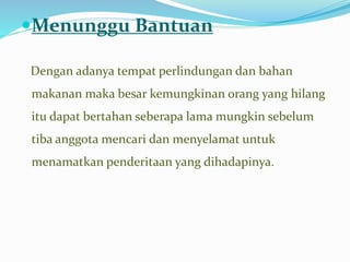 Menunggu Bantuan
Dengan adanya tempat perlindungan dan bahan
makanan maka besar kemungkinan orang yang hilang
itu dapat bertahan seberapa lama mungkin sebelum
tiba anggota mencari dan menyelamat untuk
menamatkan penderitaan yang dihadapinya.
 