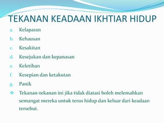 TEKANAN KEADAAN IKHTIAR HIDUP
a. Kelaparan
b. Kehausan
c. Kesakitan
d. Kesejukan dan kepanasan
e. Keletihan
f. Kesepian dan ketakutan
g. Panik
 Tekanan-tekanan ini jika tidak diatasi boleh melemahkan
semangat mereka untuk terus hidup dan keluar dari keadaan
tersebut.
 