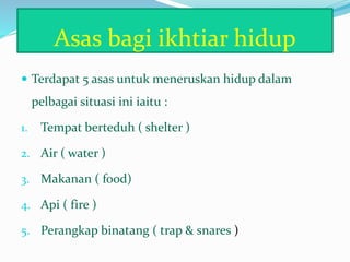 Asas bagi ikhtiar hidup
 Terdapat 5 asas untuk meneruskan hidup dalam
pelbagai situasi ini iaitu :
1. Tempat berteduh ( shelter )
2. Air ( water )
3. Makanan ( food)
4. Api ( fire )
5. Perangkap binatang ( trap & snares )
 
