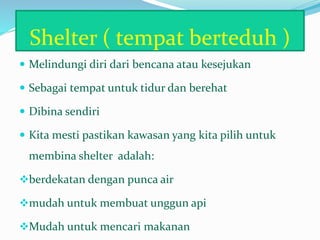 Shelter ( tempat berteduh )
 Melindungi diri dari bencana atau kesejukan
 Sebagai tempat untuk tidur dan berehat
 Dibina sendiri
 Kita mesti pastikan kawasan yang kita pilih untuk
membina shelter adalah:
berdekatan dengan punca air
mudah untuk membuat unggun api
Mudah untuk mencari makanan
 