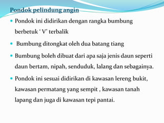 Pondok pelindung angin
 Pondok ini didirikan dengan rangka bumbung
berbetuk ‘ V’ terbalik
 Bumbung ditongkat oleh dua batang tiang
 Bumbung boleh dibuat dari apa saja jenis daun seperti
daun bertam, nipah, senduduk, lalang dan sebagainya.
 Pondok ini sesuai didirikan di kawasan lereng bukit,
kawasan permatang yang sempit , kawasan tanah
lapang dan juga di kawasan tepi pantai.
 