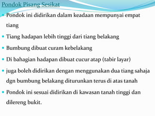 Pondok Pisang Sesikat
 Pondok ini didirikan dalam keadaan mempunyai empat
tiang
 Tiang hadapan lebih tinggi dari tiang belakang
 Bumbung dibuat curam kebelakang
 Di bahagian hadapan dibuat cucur atap (tabir layar)
 juga boleh didirikan dengan menggunakan dua tiang sahaja
dgn bumbung belakang diturunkan terus di atas tanah
 Pondok ini sesuai didirikan di kawasan tanah tinggi dan
dilereng bukit.
 