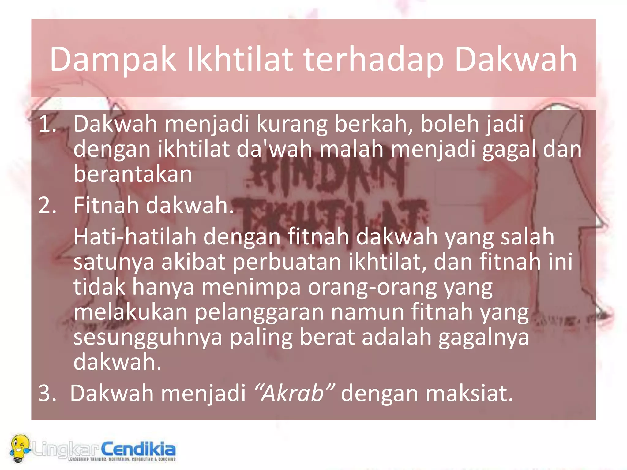 Dampak Ikhtilat terhadap Dakwah
1. Dakwah menjadi kurang berkah, boleh jadi
dengan ikhtilat da'wah malah menjadi gagal dan
berantakan
2. Fitnah dakwah.
Hati-hatilah dengan fitnah dakwah yang salah
satunya akibat perbuatan ikhtilat, dan fitnah ini
tidak hanya menimpa orang-orang yang
melakukan pelanggaran namun fitnah yang
sesungguhnya paling berat adalah gagalnya
dakwah.
3. Dakwah menjadi “Akrab” dengan maksiat.
 