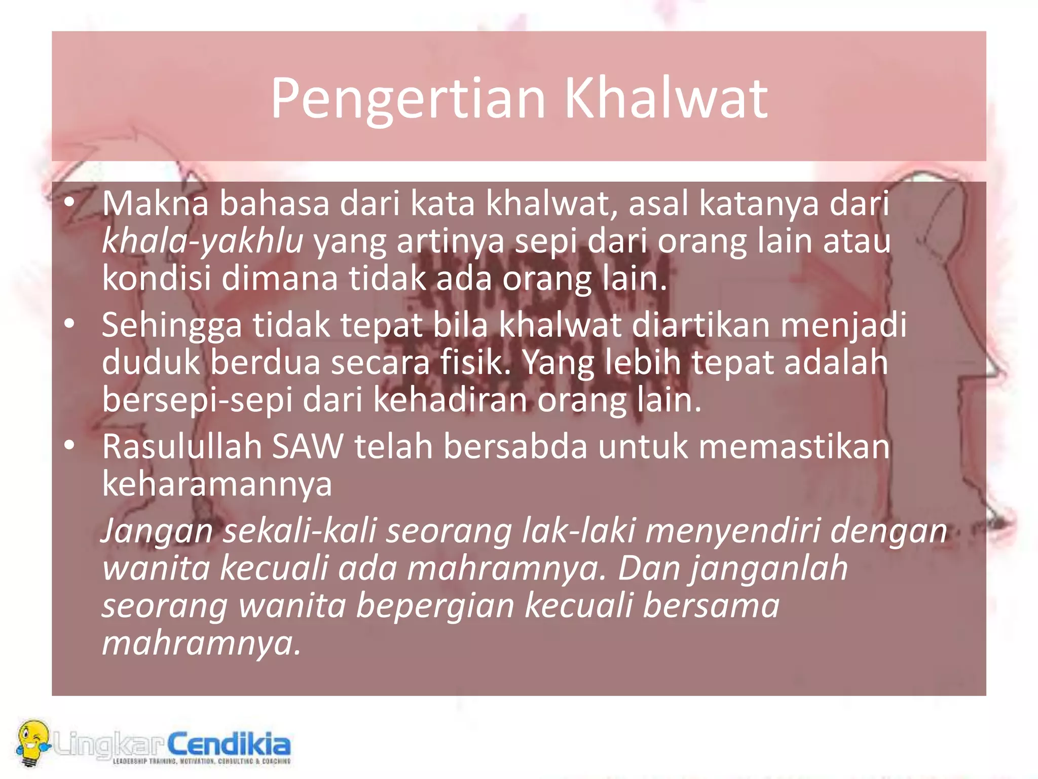 Pengertian Khalwat
• Makna bahasa dari kata khalwat, asal katanya dari
khala-yakhlu yang artinya sepi dari orang lain atau
kondisi dimana tidak ada orang lain.
• Sehingga tidak tepat bila khalwat diartikan menjadi
duduk berdua secara fisik. Yang lebih tepat adalah
bersepi-sepi dari kehadiran orang lain.
• Rasulullah SAW telah bersabda untuk memastikan
keharamannya
Jangan sekali-kali seorang lak-laki menyendiri dengan
wanita kecuali ada mahramnya. Dan janganlah
seorang wanita bepergian kecuali bersama
mahramnya.
 