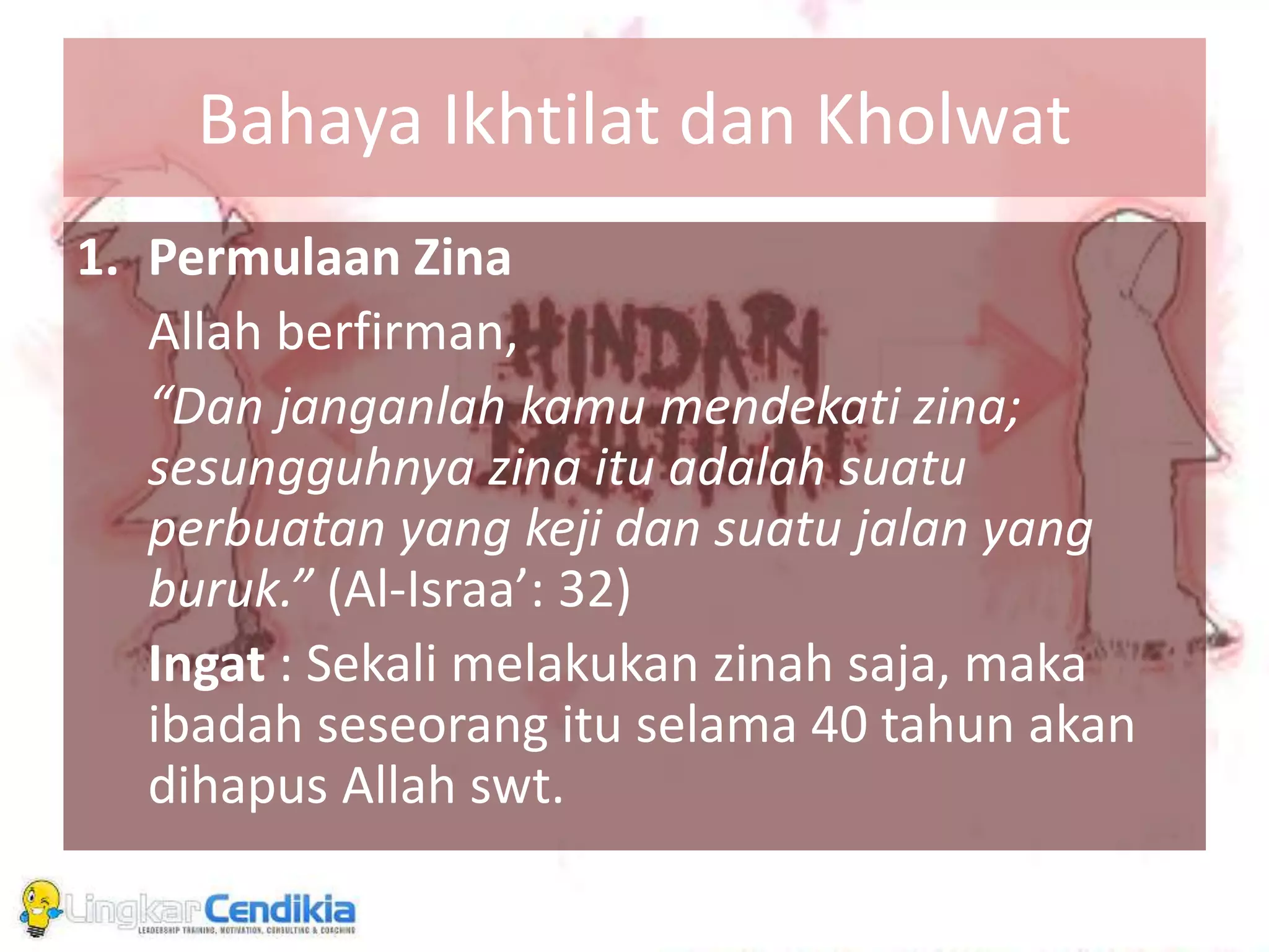 Bahaya Ikhtilat dan Kholwat
1. Permulaan Zina
Allah berfirman,
“Dan janganlah kamu mendekati zina;
sesungguhnya zina itu adalah suatu
perbuatan yang keji dan suatu jalan yang
buruk.” (Al-Israa’: 32)
Ingat : Sekali melakukan zinah saja, maka
ibadah seseorang itu selama 40 tahun akan
dihapus Allah swt.
 