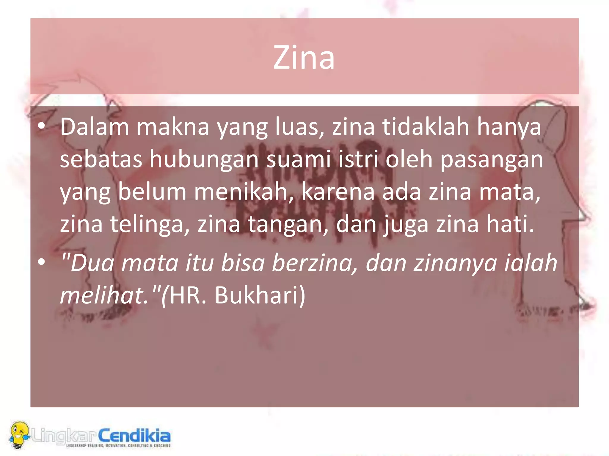 Zina
• Dalam makna yang luas, zina tidaklah hanya
sebatas hubungan suami istri oleh pasangan
yang belum menikah, karena ada zina mata,
zina telinga, zina tangan, dan juga zina hati.
• "Dua mata itu bisa berzina, dan zinanya ialah
melihat."(HR. Bukhari)
 