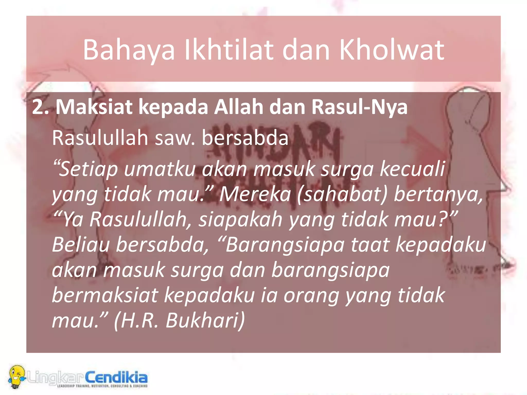Bahaya Ikhtilat dan Kholwat
2. Maksiat kepada Allah dan Rasul-Nya
Rasulullah saw. bersabda
“Setiap umatku akan masuk surga kecuali
yang tidak mau.” Mereka (sahabat) bertanya,
“Ya Rasulullah, siapakah yang tidak mau?”
Beliau bersabda, “Barangsiapa taat kepadaku
akan masuk surga dan barangsiapa
bermaksiat kepadaku ia orang yang tidak
mau.” (H.R. Bukhari)
 