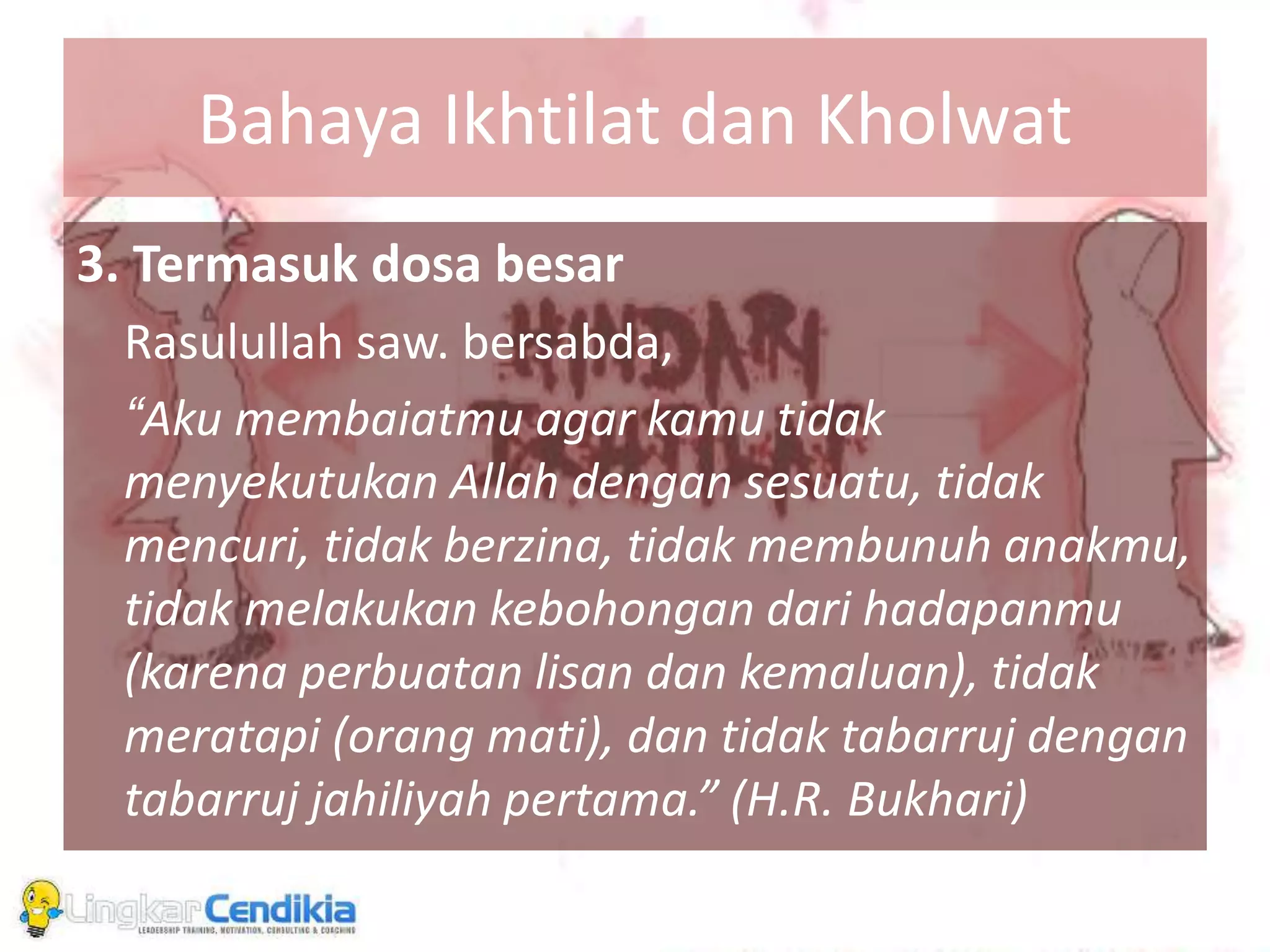Bahaya Ikhtilat dan Kholwat
3. Termasuk dosa besar
Rasulullah saw. bersabda,
“Aku membaiatmu agar kamu tidak
menyekutukan Allah dengan sesuatu, tidak
mencuri, tidak berzina, tidak membunuh anakmu,
tidak melakukan kebohongan dari hadapanmu
(karena perbuatan lisan dan kemaluan), tidak
meratapi (orang mati), dan tidak tabarruj dengan
tabarruj jahiliyah pertama.” (H.R. Bukhari)
 