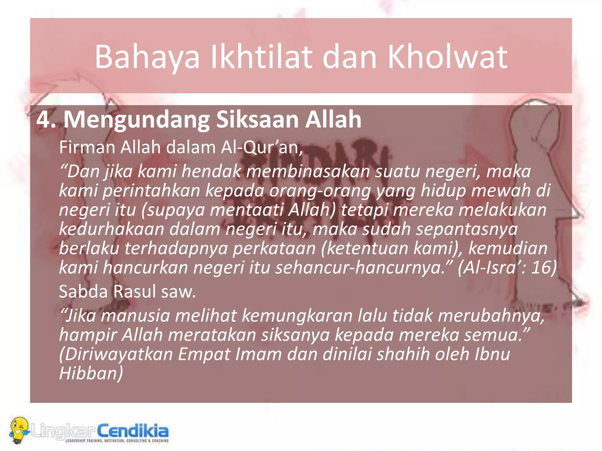 Bahaya Ikhtilat dan Kholwat
4. Mengundang Siksaan Allah
Firman Allah dalam Al-Qur’an,
“Dan jika kami hendak membinasakan suatu negeri, maka
kami perintahkan kepada orang-orang yang hidup mewah di
negeri itu (supaya mentaati Allah) tetapi mereka melakukan
kedurhakaan dalam negeri itu, maka sudah sepantasnya
berlaku terhadapnya perkataan (ketentuan kami), kemudian
kami hancurkan negeri itu sehancur-hancurnya.” (Al-Isra’: 16)
Sabda Rasul saw.
“Jika manusia melihat kemungkaran lalu tidak merubahnya,
hampir Allah meratakan siksanya kepada mereka semua.”
(Diriwayatkan Empat Imam dan dinilai shahih oleh Ibnu
Hibban)
 