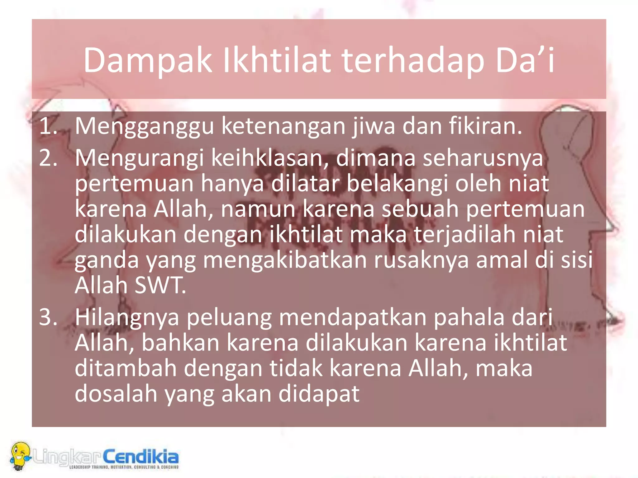Dampak Ikhtilat terhadap Da’i
1. Mengganggu ketenangan jiwa dan fikiran.
2. Mengurangi keihklasan, dimana seharusnya
pertemuan hanya dilatar belakangi oleh niat
karena Allah, namun karena sebuah pertemuan
dilakukan dengan ikhtilat maka terjadilah niat
ganda yang mengakibatkan rusaknya amal di sisi
Allah SWT.
3. Hilangnya peluang mendapatkan pahala dari
Allah, bahkan karena dilakukan karena ikhtilat
ditambah dengan tidak karena Allah, maka
dosalah yang akan didapat
 