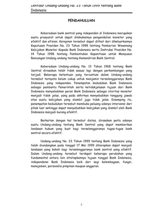 Ikhtisar Undang-undang No. 23 Tahun 1999 tentang Bank
Indonesia
1
PENDAHULUAN
Keberadaan bank sentral yang independen di Indonesia merupakan
suatu prasyarat untuk dapat dilakukannya pengendalian moneter yang
efektif dan efisien. Keinginan tersebut dapat dilihat dari dikeluarkannya
Keputusan Presiden No. 23 Tahun 1998 tentang Pemberian Wewenang
Kebijakan Moneter Kepada Bank Indonesia serta Instruksi Presiden No.
14 Tahun 1998 tentang Pembentukan Kepanitiaan untuk Menyusun
Rancangan Undang-undang tentang Kemandirian Bank Sentral.
Keberadaan Undang-undang No. 13 Tahun 1968 tentang Bank
Sentral dirasakan telah tidak sesuai lagi dengan perkembangan yang
terjadi. Beberapa ketentuan yang tercantum dalam Undang-undang
tersebut ternyata belum cukup untuk menjamin terselenggaranya Bank
Indonesia yang independen. Penempatan kedudukan Bank Indonesia
sebagai pembantu Pemerintah serta ketidakjelasan tujuan dari Bank
Indonesia menyebabkan peran Bank Indonesia sebagai otoritas moneter
menjadi tidak jelas, yang pada akhirnya menyebabkan tanggung jawab
atas suatu kebijakan yang diambil juga tidak jelas. Disamping itu,
penempatan kedudukan tersebut membuka peluang adanya intervensi dari
pihak luar sehingga dapat menyebabkan kebijakan yang diambil oleh Bank
Indonesia menjadi kurang efektif.
Berkaitan dengan hal tersebut diatas, dirasakan perlu adanya
suatu Undang-undang tentang Bank Sentral yang dapat memberikan
landasan hukum yang kuat bagi terselenggaranya tugas-tugas bank
sentral secara efektif.
Undang-undang No. 23 Tahun 1999 tentang Bank Indonesia yang
telah diundangkan pada tanggal 17 Mei 1999 diharapkan dapat menjadi
landasan yang kokoh bagi terselenggaranya bank sentral yang efektif.
Dalam Undang-undang tersebut terdapat beberapa perubahan yang
fundamental antara lain ditetapkannya tujuan tunggal Bank Indonesia,
independensi Bank Indonesia baik dari segi kelembagaan, fungsi,
manajemen, personalia pimpinan maupun anggaran.
 