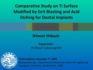 Comparative Study on Ti Surface Modified by Grit Blasting and Acid Etching for Dental Implants Ikhwan Hidayat  Supervisor:  Professor Sukyoung Kim Biomaterials Lab - Department of Materials Science & Engineering Yeungnam University , South Korea - 2009 Thesis Defense, December 7 th , 2009 