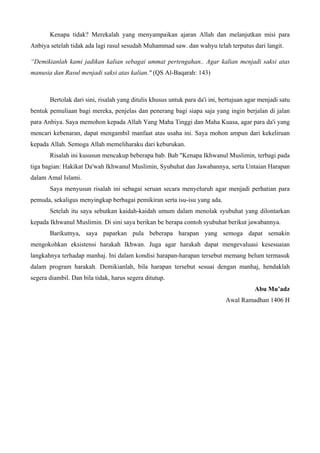 Kenapa tidak? Merekalah yang menyampaikan ajaran Allah dan melanjutkan misi para
Anbiya setelah tidak ada lagi rasul sesudah Muhammad saw. dan wahyu telah terputus dari langit.
“Demikianlah kami jadikan kalian sebagai ummat pertengahan.. Agar kalian menjadi saksi atas
manusia dan Rasul menjadi saksi atas kalian." (QS Al-Baqarah: 143)
Bertolak dari sini, risalah yang ditulis khusus untuk para da'i ini, bertujuan agar menjadi satu
bentuk pemuliaan bagi mereka, penjelas dan penerang bagi siapa saja yang ingin berjalan di jalan
para Anbiya. Saya memohon kepada Allah Yang Maha Tinggi dan Maha Kuasa, agar para da'i yang
mencari kebenaran, dapat mengambil manfaat atas usaha ini. Saya mohon ampun dari kekeliruan
kepada Allah. Semoga Allah memeliharaku dari keburukan.
Risalah ini kususun mencakup beberapa bab. Bab "Kenapa Ikhwanul Muslimin, terbagi pada
tiga bagian: Hakikat Da'wah Ikhwanul Muslimin, Syubuhat dan Jawabannya, serta Untaian Harapan
dalam Amal Islami.
Saya menyusun risalah ini sebagai seruan secara menyeluruh agar menjadi perhatian para
pemuda, sekaligus menyingkap berbagai pemikiran serta isu-isu yang ada.
Setelah itu saya sebutkan kaidah-kaidah umum dalam menolak syubuhat yang dilontarkan
kepada Ikhwanul Muslimin. Di sini saya berikan be berapa contoh syubuhat berikut jawabannya.
Barikutnya, saya paparkan pula beberapa harapan yang semoga dapat semakin
mengokohkan eksistensi harakah Ikhwan. Juga agar harakah dapat mengevaluasi kesesuaian
langkahnya terhadap manhaj. Ini dalam kondisi harapan-harapan tersebut memang belum termasuk
dalam program harakah. Demikianlah, bila harapan tersebut sesuai dengan manhaj, hendaklah
segera diambil. Dan bila tidak, harus segera ditutup.
Abu Mu’adz
Awal Ramadhan 1406 H
 
