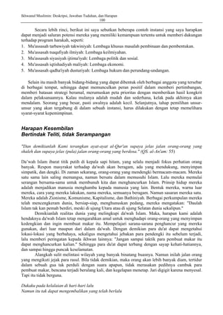 Ikhwanul Muslimin: Deskripsi, Jawaban Tuduhan, dan Harapan
100
Secara lebih rinci, berikut ini saya sebutkan beberapa contoh instansi yang saya harapkan
dapat menjadi saluran potensi mereka yang memiliki kemampuan tertentu untuk memberi dukungan
terhadap program harakah, seperti:
1. Mu'assasah tarbawiyah takwiniyah: Lembaga khusus masalah pembinaan dan pembentukan.
2. Mu'assasah tsaqafiyah ilmiyah: Lembaga keilmiyahan.
3. Mu'assasah siyasiyah ijtima'iyah: Lembaga politik dan sosial.
4. Mu'assasah iqtishadiyah maliyah: Lembaga ekonomi.
5. Mu'assasah qadha'iyah dusturiyah: Lembaga hukum dan perundang-undangan.
Selain itu masih banyak bidang-bidang yang dapat dibentuk oleh berbagai anggota yang tersebar
di berbagai tempat, sehingga dapat memunculkan peran positif dalam memberi pertimbangan,
memberi batasan strategi beramal, merumuskan peta prioritas dengan memberikan hasil kongkrit
dalam pelaksanaannya. Kalau mulanya adalah mudah dan sederhana, kelak pada akhimya akan
mendalam. Seorang yang besar, pasti awalnya adalah kecil. Selanjutnya, tahap pemilihan unsur-
unsur yang akan tergabung di dalam sebuah instansi, harus dilakukan dengan tetap memelihara
syarat-syarat kepemimpinan.
Harapan Kesembilan
Bertindak Teliti, tidak Serampangan
"Dan demikianlah Kami terangkan ayat-ayat al-Qur'an supaya jelas jalan orang-orang yang
shaleh dan supaya jelas (pula) jalan orang-orang yang berdosa." (QS. al-An'am: 55)
Da’wah Islam ibarat titik putih di kepala sapi hitam, yang selalu menjadi fokus perhatian orang
banyak. Respon masyrakat terhadap da'wah akan beragam, ada yang mendukung, menyimpan
simpatik, dan dengki. Di zaman sekarang, orang-orang yang mendengki bermacam-macam. Mereka
satu sama lain saling memangsa, namun bersatu dalam memusuhi Islam. Lalu mereka memulai
serangan bersama-sama untuk membunuh kita dan menghancurkan Islam. Prinsip hidup mereka
adalah menjadikan manusia menghamba kepada manusia yang lain. Bentuk mereka, warna luar
mereka, cara yang mereka lakukan, nama mereka, semuanya beragam. Namun sasaran mereka satu.
Mereka adalah Zionisme, Komunisme, Kapitalisme, dan Bathiniyah. Berbagai perkumpulan mereka
telah mencengkeram dunia, bersiap-siap, menghunuskan pedang, mereka mengatakan: "Daulah
Islam tak kan pemah berdiri, meski di ujung Utara atau di ujung Selatan dunia sekalipun."
Demikianlah realitas dunia yang melingkupi da'wah Islam. Maka, harapan kami adalah
hendaknya da'wah Islam tetap mengarahkan amal untuk menghadapi orang-orang yang menyimpan
kedengkian dan ingin membuat makar itu. Mempelajari sarana-sarana penghancur yang mereka
gunakan, dari luar maupun dari dalam da'wah. Dengan demikian para du'at dapat mengetahui
lokasi-lokasi yang berbahaya, sekaligus mengetahui jebakan para pendengki itu sebelum terjadi,
lalu memberi peringatan kepada ikhwan lainnya: "Jangan sampai taktik para pembuat makar itu
dapat menghancurkan kalian." Sehingga para du'at dapat terbang dengan sayap kehati-hatiannya,
dan sampai hingga puncak keselamatan.
Alangkah sulit melintasi wilayah yang banyak binatang buasnya. Namun inilah jalan orang
yang mengikuti jejak para rasul. Bila tidak demikian, maka orang akan lebih banyak diam, tertidur
dalam sebuah gua tak perduli dengan suara apapun, tidak merasakan pedihnya cambuk para
pembuat makar, bencana terjadi berulang kali, dan kegelapan menetap. Jari digigit karena menyesal.
Tapi itu tidak berguna.
Dukaku pada kelalaian di hari-hari lalu
Namun itu tak dapat mengembalikan yang telah berlalu
 
