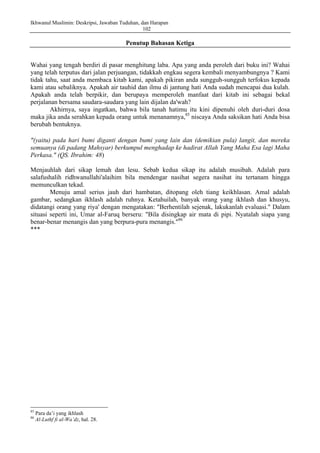 Ikhwanul Muslimin: Deskripsi, Jawaban Tuduhan, dan Harapan
102
Penutup Bahasan Ketiga
Wahai yang tengah berdiri di pasar menghitung laba. Apa yang anda peroleh dari buku ini? Wahai
yang telah terputus dari jalan perjuangan, tidakkah engkau segera kembali menyambungnya ? Kami
tidak tahu, saat anda membaca kitab kami, apakah pikiran anda sungguh-sungguh terfokus kepada
kami atau sebaliknya. Apakah air tauhid dan ilmu di jantung hati Anda sudah mencapai dua kulah.
Apakah anda telah berpikir, dan berupaya memperoleh manfaat dari kitab ini sebagai bekal
perjalanan bersama saudara-saudara yang lain dijalan da'wah?
Akhirnya, saya ingatkan, bahwa bila tanah hatimu itu kini dipenuhi oleh duri-duri dosa
maka jika anda serahkan kepada orang untuk menanamnya,85
niscaya Anda saksikan hati Anda bisa
berubah bentuknya.
"(yaitu) pada hari bumi diganti dengan bumi yang lain dan (demikian pula) langit, dan mereka
semuanya (di padang Mahsyar) berkumpul menghadap ke hadirat Allah Yang Maha Esa lagi Maha
Perkasa." (QS. Ibrahim: 48)
Menjauhlah dari sikap lemah dan lesu. Sebab kedua sikap itu adalah musibah. Adalah para
salafushalih ridhwanullahi'alaihim bila mendengar nasihat segera nasihat itu tertanam hingga
memunculkan tekad.
Menuju amal serius jauh dari hambatan, ditopang oleh tiang keikhlasan. Amal adalah
gambar, sedangkan ikhlash adalah ruhnya. Ketahuilah, banyak orang yang ikhlash dan khusyu,
didatangi orang yang riya' dengan mengatakan: "Berhentilah sejenak, lakukanlah evaluasi." Dalam
situasi seperti ini, Umar al-Faruq berseru: "Bila disingkap air mata di pipi. Nyatalah siapa yang
benar-benar menangis dan yang berpura-pura menangis."86
***
85
Para da’i yang ikhlash
86
Al-Luthf fi al-Wa’dz, hal. 28.
 