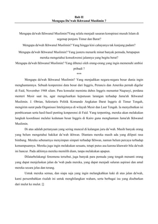 Bab II
Mengapa Da’wah Ikhwanul Muslimin ?
Mengapa da'wah Ikhwanul Muslimin?Yang selalu menjadi sasaran konspirasi musuh Islam di
segenap penjuru Timur dan Barat?
Mengapa da'wah Ikhwanul Muslimin? Yang hingga kini cahayanya tak kunjung padam?
Mengapa da'wah Ikhwanul Muslimin? Yang justeru menarik minat banyak pemuda, betapapun
mereka mengetahui konsekwensi jalannya yang begitu berat?
Mengapa da'wah Ikhwanul Muslimin? Yang dibenci oleh orang-orang yang ingin memenuhi ambisi
pribadi ?
***
Mengapa da'wah Ikhwanul Muslimin? Yang menjadikan negara-negara besar dunia ingin
menghantamnya. Sebuah konperensi duta besar dari Inggris, Perancis dan Amerika pernah digelar
di Faid, November 1948 silam. Para konsulat meminta dubes Inggris menuntut Naqrasyi, perdana
menteri Mesir saat itu, agar mengeluarkan keputusan larangan terhadap Jama'ah Ikhwanul
Muslimin. J. Obrian, Sekretaris Politik Komando Angkatan Darat Inggris di Timur Tengah,
mengirim surat pada Organisasi Intelejennya di wilayah Mesir dan Laut Tengah. Ia menyebutkan isi
pembicaraan serta hasil-hasil penting konperensi di Faid. Yang terpenting, mereka akan melakukan
langkah koordinasi melalui kedutaan besar Inggris di Kairo guna menghantam Jama'ah Ikhwanul
Muslimin.
Di atas adalah pertanyaan yang sering muncul di kalangan juru da’wah. Masih banyak orang
yang belum mengetahui hakikat da’wah ikhwan. Diantara mereka masih ada yang diliputi rasa
bimbang. Mereka sebenarnya menyimpan simpati terhadap Ikhwan, namun belum percaya terhadap
kemampuannya. Mereka juga ingin melakukan sesuatu, tetapi putus asa karena khawatir bila da'wah
ini hancur. Pada akhimya mereka memilih diam, tanpa melakukan apapun.
Dilatarbelakangi fenomena tersebut, juga banyak para pemuda yang tengah menanti orang
yang dapat menjelaskan jalan da 'wah pada mereka, yang dapat menjadi saluran aspirasi dan amal
mereka secara jelas dan terang.
Untuk mereka semua, dan siapa saja yang ingin melangkahkan kaki di atas jalan da'wah,
kami persembahkan risalah ini untuk menghilangkan waham, serta berbagai isu yang disebarkan
dari mulut ke mulut. []
 