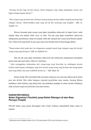 “Seorang mu’min bagi mu’min lainnya ibarat bangunan yang saling menguatkan antara satu
bagian dengan bagian lainnya"2
“Dan orang-orang mu'minin dan mu'minat masing-masing mereka adalah menjadi penolong bagi
sebagian lainnya. Memerintahkan pada yang ma’ruf dan melarang yang mungkar.” (QS. at-
Taubah: 71).
Ikhwan bersandar pada sesuatu yang dapat menjadikan ukhuwwah itu dapat lestari, yakni
melalui sikap ta'at kepada Allah 'Azza wa Jalla. Tak ada yang dapat memelihara ukhuwwah
sebagaimana pemeliharaan sikap ta'at kepada Allah dan menjauh dari semua kema'shiatan kepada-
Nya. Ukhuwwah yang berdiri di atas taqwa akan terus berlaku baik di dunia hingga akhirat.
"Teman-teman akrab pada hari itu sebagiannya menjadi musuh bagi sebagian yang lain kecuali
orang-orang yang bertaqwa." (QS. az- Zukhruf: 67)
Dan tak ada yang dapat memelihara ukhuwwah dari kehancuran sebagaimana keampuhan
perisai iman dan amal shalih. Allah swt. berfirman,
“...Dan sesungguhnya kebanyakan dari orang-orang yang berserikat itu sebahagian mereka
berbuat zalim kepada sebahagian yang lain, kecuali orang-orang yang beriman dan mengerjakan
amal yang shaleh, dan amat sedikitlah mereka ini...” (QS. Shad: 24)
Karena itulah, Iblis la'natullah tidak menyukai mekarnya rasa cinta dan ukhuwwah di antara
para juru da'wah. Iblis selalu berupaya menyulut perselisihan antar mereka. Seorang Ikhwan
hendaknya selalu berkata yang paling baik, dan perbedaan pendapat di antara mereka hendaknya
tidak merusak wujud rasa kasih dan cinta antar-mereka.
KARAKTER KEDUA:
Ikatan Organisasi (Tanzhim) yang Kokoh Dibangun di atas Rasa
Percaya (Tsiqah)
INILAH ikatan yang pernah diterangkan oleh Ustadz al-Banna rahimahullah dalam rukun ke
sepuluh:
2
Dikeluarkan oleh al-Bukhari dalam Fath (13/58) dan Muslim (2585), dari Abu Musa al-Asy'ari.
 