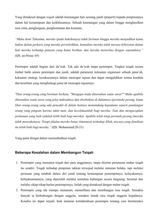 Yang dimaksud dengan tsiqah adalah ketenangan hati seorang jundi (prajurit) kepada pimpinannya
dalam hal kemampuan dan keikhlasannya. Sebuah ketenangan yang dalam hingga menghasilkan
rasa cinta, penghargaan, penghormatan dan ketaatan.
“Maka demi Tuhanmu, mereka (pada hakekatnya) tidak beriman hingga mereka menjadikan kamu
hakim dalam perkara yang mereka perselisihkan, kemudian mereka tidak merasa keberatan dalam
hati mereka terhadap putusan yang kamu berikan, dan mereka menerima dengan sepenuhnya.”
(QS. an-Nisaa: 65)
Pemimpin adalah bagian dari da’wah. Tak ada da’wah tanpa pemimpin. Tingkat tsiqah secara
timbal balik antara pemimpin dan jundi, adalah parameter kekuatan organisasi sebuah jama’ah,
kekuatan strategi, kesuksesannya dalam mencapai tujuan dan dapat mengalahkan semua kendala
dan kesulitan yang menghalangi jama’ah mencapai tujuannya.
"Dan orang-orang yang beriman berkata, "Mengapa tiada diturunkan suatu surat?" Maka apabila
diturunkan suatu surat yang jelas maksudnya dan disebutkan di dalamnya (perintah) perang, kamu
lihat orang-orang yang ada penyakit di dalam hatinya memandang kepadamu seperti pandangan
orang yang pingsan karena takut mati, dan kecelakaanlah bagi mereka. Taat dan mengucapkan
perkataan yang baik (adalah lebih baik bagi mereka). Apabila telah tetap perintah perang (mereka
tidak menyukainya). Tetapi jikalau mereka benar (imannya) terhadap Allah, niscaya yang demikian
itu lebih baik bagi mereka.” (QS. Muhammad:20-21)
Yang patut diingat dalam menumbuhkan tsiqah:
Beberapa Kesalahan dalam Membangun Tsiqah
1. Pemimpin yang menuntut tsiqah dari para anggotanya, tanpa disertai penunaian mahar tsiqah
itu sendiri. Tsiqah terhadap pimpinan takkan terwujud melalui tuntutan belaka, tapi melalui
perasaan yang tumbuh dalam diri jundi tentang kemampuan pemimpinnya, kelayakannya,
kebijaksanaannya, yang diperoleh melalui sentuhan hubungan secara langsung, beramal dan
melalui sikap-sikap harian pemimpinnya. Inilah yang dimaksud dengan mahar tsiqah.
2. Pemimpin yang tak mampu menanam, memelihara dan membangun rasa tsiqah. Semakin
banyak ia berhubungan dengan anggota, semakin lemah rasa tsiqah anggota kepadanya.
Kondisi ini dapat terjadi, baik lantaran ketidaktahuan pemimpin tentang cara berinteraksi
 
