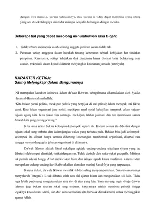 dengan jiwa manusia, karena kelalaiannya, atau karena ia tidak dapat membina orang-orang
yang ada di sekelilingnya dan tidak mampu menjalin hubungan dengan mereka.
Beberapa hal yang dapat menolong menumbuhkan rasa tsiqah:
1. Tidak terburu memvonis salah seorang anggota jama'ah secara tidak hak.
2. Perasaan setiap angggota dalam harakah tentang kebenaran sebuah kebijakan dan tindakan
pimpinan. Karenanya, setiap kebijakan dari pinipinan harus disertai latar belakarang atau
alasan, terkecuali dalam kondisi darurat menyangkut keamanan jama'ah (amniyah).
KARAKTER KETIGA:
Saling Melengkapi dalam Bangunannya
INI merupakan karakter istimewa dalam da'wah Ikhwan, sebagaimana dikemukakan oleh Syaikh
Hasan al-Banna rahimahullah:
"Kita bukan partai politik, meskipun politik yang berpijak di atas prinsip Islam merupak inti fikrah
kami. Kita bukan organisasi jasa sosial, meskipun amal sosial kebajikan termasuk dalam tujuan-
tujuan agung kita. Kita bukan tim olahraga, meskipun latihan jasmani dan ruh merupakan sarana
da'wah kita yang paling penting.”
Kita sama sekali bukan kelompok-kelompok seperti itu. Karena semua itu dibentuk dengan
tujuan lokal yang terbatas dan dalam jangka waktu yang terbatas pula. Bahkan bisa jadi kelompok-
kelompok itu dibuat hanya semata didorong kesenangan membentuk organisasi, disertai rasa
bangga menyandang gelar jabatan organisasi di dalamnya.
Da'wah Ikhwan adalah fikrah sekaligus aqidah, undang-undang sekaligus sistem yang tak
dibatasi oleh tempat dan tidak terikat dengan ras. Tidak dipisah oleh sekat-sekat geografis. Misinya
tak pemah selesai hingga Allah mewariskan bumi dan isinya kepada kaum muslimin. Karena Islam
merupakan undang-undang dari Rabb sekalian alam dan manhaj Rasul-Nya yang terpercaya.
Karena itulah, da’wah Ikhwan memiliki tabi'at saling menyempurnakan. Sasaran-sasarannya
menyeluruh (integral). Ia tak dibatasi oleh satu sisi ajaran Islam dan mengabaikan sisi lain. Tidak
juga lebih cenderung mengutamakan satu sisi di atas yang lain. Sasaran yang ingin dituju da'wah
Ikhwan juga bukan sasaran lokal yang terbatas. Sasarannya adalah membina pribadi hingga
tegaknya kedaulatan Islami, dan dari sana kemudian kita bertolak dimuka bumi untuk meninggikan
agama Allah.
 