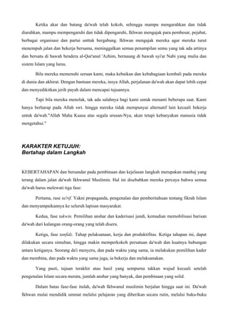 Ketika akar dan batang da'wah telah kokoh, sehingga mampu mengarahkan dan tidak
diarahkan, mampu mempengaruhi dan tidak dipengaruhi, Ikhwan mengajak para pembesar, pejabat,
berbagai organisasi dan partai unttuk bergabung. Ikhwan mengajak mereka agar mereka turut
menempuh jalan dan bekerja bersama, meninggalkan semua penampilan semu yang tak ada artinya
dan bersatu di bawah bendera al-Qur'anul 'Azhim, bernaung di bawah syi'ar Nabi yang mulia dan
sistem Islam yang lurus.
Bila mereka memenuhi seruan kami, maka kebaikan dan kebahagiaan kembali pada mereka
di dunia dan akhirat. Dengan bantuan mereka, insya Allah, perjalanan da'wah akan dapat lebih cepat
dan menyedikitkan jerih payah dalam mencapai tujuannya.
Tapi bila mereka menolak, tak ada salahnya bagi kami untuk menanti beberapa saat. Kami
hanya berharap pada Allah swt. hingga mereka tidak mempunyai alternatif lain kecuali bekerja
untuk da'wah."Allah Maha Kuasa atas segala urusan-Nya, akan tetapi kebanyakan manusia tidak
mengetahui."
KARAKTER KETUJUH:
Bertahap dalam Langkah
KEBERTAHAPAN dan bersandar pada pembinaan dan kejelasan langkah merupakan manhaj yang
terang dalam jalan da'wah Ikhwanul Muslimin. Hal ini disebabkan mereka percaya bahwa semua
da'wah harus melewati tiga fase:
Pertama, rase ta'rif. Yakni propaganda, pengenalan dan pemberitahuan tentang fikrah Islam
dan menyampaikannya ke seluruh lapisan masyarakat.
Kedua, fase takwin. Pemilihan anshar dan kaderisasi jundi, kemudian memobilisasi barisan
da'wah dari kalangan orang-orang yang telah diseru.
Ketiga, fase tanfidz. Tahap pelaksanaan, kerja dan produktifitas. Ketiga tahapan ini, dapat
dilakukan secara simultan, hingga makin memperkokoh persatuan da'wah dan kuatnya hubungan
antara ketiganya. Seorang da'i menyeru, dan pada waktu yang sama, ia melakukan pemilihan kader
dan membina, dan pada waktu yang sama juga, ia bekerja dan melaksanakan.
Yang pasti, tujuan terakhir atau hasil yang sempurna takkan wujud kecuali setelah
pengenalan Islam secara merata, jumlah anshar yang banyak, dan pembinaan yang solid.
Dalam batas fase-fase itulah, da'wah Ikhwanul muslimin berjalan hingga saat ini. Da'wah
Ikhwan mulai mendidik ummat melalui pelajaran yang diberikan secara rutin, melalui buku-buku
 