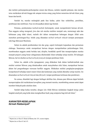 dan melalui perkumpulan-perkumpulan umum dan khusus, melalui majalah pekanan, dan mereka
terus melakukan da'wah hingga tak satupun tersisa orang yang belum menerima da'wah Islam yang
benar dan bersih.
Setelah itu, mereka melangkah pada fase kedua, yakni fase selektifitas, pemilihan,
pembinaan dan mobilisasi. Fase ini diwujudkan dalam tiga bentuk:
Pertama, pembentukan katibah-katibah (kelompok), untuk memperkokoh barisan da'wah.
Para anggota saling mengenal, jiwa dan ruh mereka melebur menjadi satu, memerangi adat dan
kebiasaan yang tidak islami, melatih diri dalam memperkuat hubungan dengan Allah serta
memohon pertolongan-Nya. Inilah yang dikatakan ma'had tarbiyah ruhiyah (tempat penempaan
ruh) bagi Ikhwanul Muslimin.
Selain itu adalah pembentukan tim dan grup, seperti kelompok kepanduan dan permainan
olahraga. Sasarannya untuk memperkuat barisan dengan memperhatikan perkembangan fisik,
membiasakan anggota untuk berlaku taat, disiplin, berakhlak sportif dan mempersiapkan mereka
menjadi prajurit yanng benar sebagaimana dikehendaki Islam terhadap setiap muslim. Di kalangan
Ikhwan, hal ini disebut ma'had tarbiyah jismiyah (tempat pembinan fisik).
Selain itu, adalah ta'lim (pengajaran), yang dilakukan baik dalam katibah-katibah atau
melalui seminar Ikhwan yang dimaksudkan untuk menyebarkan nilai Islam, memperkuat barisan
dalam hal pengembangan wawasan berfikir anggota. Dilakukan melalui pengkajian-pengkajian
komprehensif terhadap materi-materi Islam dan keduniaan yang mutlak diketahui setiap muslim. Ini
dinamakan ma'had tarbiyah ilmiyah dan fikriyah ( tempat pembinaan keilmuan dan pemikiran) .
Itu semua, ditambah lagi dengan berbagai aktifitas lain, dimana para Ikhwan dapat berlatih
mempersiapkan diri melakukann kewajiban yang menanti mereka, membimbing ummat untuk dapat
memberi hidayah pada sekalian alam.
Setelah tahap kedua tersebut, dengan izin Allah Ikhwan melakukan langkah ketiga yakni
langkah amaliyah yang kelak akan menghasilkan buah yang sempurna bagi da'wah Islam.3
KARAKTER KEDELAPAN:
Da'wah Rabbaniyah4
3
Majmu'atu ar-Rasa'il, Hasan al-Banna, hal. 251, secara ringkas.
4
Majmu'atu ar-Rasa'il, hal. 63.
 