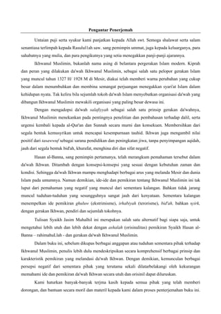 Pengantar Penerjemah
Untaian puji serta syukur kami panjatkan kepada Allah swt. Semoga shalawat serta salam
senantiasa terlimpah kepada Rasulul1ah saw. sang pemimpin ummat, juga kepada keluarganya, para
sahabatnya yang mulia, dan para pengikutnya yang setia menegakkan panji-panji ajarannya.
Ikhwanul Muslimin, bukanlah nama asing di belantara pergerakan Islam modern. Kiprah
dan peran yang dilakukan da'wah Ikhwanul Muslimin, sebagai salah satu pelopor gerakan Islam
yang muncul tahun 1327 H/ 1928 M di Mesir, diakui telah memberi warna perubahan yang cukup
besar dalam menumbuhkan dan membina semangat perjuangan menegakkan syari'at Islam dalam
kehidupan nyata. Tak keliru bila sejumlah tokoh da'wah Islam menyebutkan organisasi da'wah yang
dibangun Ikhwanul Muslimin mewakili organisasi yang paling besar dewasa ini.
Dengan mengadopsi da'wah salafiyyah sebagai salah satu prinsip gerakan da'wahnya,
Ikhwanul Muslimin menekankan pada pentingnya penelitian dan pembahasan terhadap dalil, serta
urgensi kembali kepada al-Qur'an dan Sunnah secara murni dan konsekuen. Membersihkan dari
segala bentuk kemusyrikan untuk mencapai kesempurnaan tauhid. Ikhwan juga mengambil nilai
positif dari tasawwuf sebagai sarana pendidikan dan peningkatan jiwa, tanpa penyimpangan aqidah,
jauh dari segala bentuk bid'ah, khurafat, menghina diri dan sifat negatif.
Hasan al-Banna, sang pemimpin pertamanya, telah merangkum pemahaman tersebut dalam
da'wah Ikhwan. Ditambah dengan konsepsi-konsepsi yang sesuai dengan kebutuhan zaman dan
kondisi. Sehingga da'wah Ikhwan mampu menghadapi berbagai arus yang melanda Mesir dan dunia
Islam pada umumnya. Namun demikian, ide-ide dan pemikiran tentang Ikhwanul Muslimin ini tak
luput dari pemahaman yang negatif yang muncul dari sementara kalangan. Bahkan tidak jarang
muncul tuduhan-tuduhan yang sesungguhnya sangat jauh dari kenyataan. Sementara kalangan
menempelkan ide pemikiran ghuluw (ekstrimisme), irhabiyah (terorisme), bid'ah, bahkan syirk,
dengan gerakan Ikhwan, pendiri dan sejumlah tokohnya.
Tulisan Syaikh Jasim Muhalhil ini merupakan salah satu alternatif bagi siapa saja, untuk
mengetahui lebih utuh dan lebih dekat dengan ashalah (orisinalitas) pemikiran Syaikh Hasan al-
Banna – rahimahuLlah - dan gerakan da'wah Ikhwanul Muslimin.
Dalam buku ini, sebelum dikupas berbagai anggapan atau tuduhan sementara pihak terhadap
Ikhwanul Muslimin, penulis lebih dulu mendeskripsikan secara komprehensif berbagai prinsip dan
karakteristik pemikiran yang melandasi da'wah Ikhwan. Dengan demikian, kemunculan berbagai
persepsi negatif dari sementara pihak yang terutama sekali dilatarbelakangi oleh kekurangan
memahami ide dan pemikiran da'wah Ikhwan secara utuh dan orisinil dapat diluruskan.
Kami haturkan banyak-banyak terjma kasih kepada semua pihak yang telah memberi
dorongan, dan bantuan secara moril dan materil kepada kami dalam proses penterjemahan buku ini.
 
