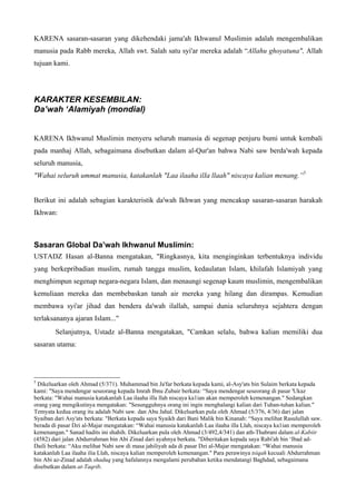 KARENA sasaran-sasaran yang dikehendaki jama'ah Ikhwanul Muslimin adalah mengembalikan
manusia pada Rabb mereka, Allah swt. Salah satu syi'ar mereka adalah “Allahu ghoyatuna", Allah
tujuan kami.
KARAKTER KESEMBlLAN:
Da’wah ‘Alamiyah (mondial)
KARENA Ikhwanul Muslimin menyeru seluruh manusia di segenap penjuru bumi untuk kembali
pada manhaj Allah, sebagaimana disebutkan dalam al-Qur'an bahwa Nabi saw berda'wah kepada
seluruh manusia,
"Wahai seluruh ummat manusia, katakanlah "Laa ilaaha ilIa llaah" niscaya kalian menang.”5
Berikut ini adalah sebagian karakteristik da'wah Ikhwan yang mencakup sasaran-sasaran harakah
Ikhwan:
Sasaran Global Da’wah Ikhwanul Muslimin:
USTADZ Hasan al-Banna mengatakan, "Ringkasnya, kita menginginkan terbentuknya individu
yang berkepribadian muslim, rumah tangga muslim, kedaulatan Islam, khilafah Islamiyah yang
menghimpun segenap negara-negara Islam, dan menaungi segenap kaum muslimin, mengembalikan
kemuliaan mereka dan membebaskan tanah air mereka yang hilang dan dirampas. Kemudian
membawa syi'ar jihad dan bendera da'wah ilallah, sampai dunia seluruhnya sejahtera dengan
terlaksananya ajaran Islam..."
Selanjutnya, Ustadz al-Banna mengatakan, "Camkan selalu, bahwa kalian memiliki dua
sasaran utama:
5
Dikeluarkan oleh Ahmad (5/371). Muhammad bin Ja'far berkata kepada kami, al-Asy'ats bin Sulaim berkata kepada
kami: "Saya mendengar seseorang kepada Imrah Ibnu Zubair berkata: “Saya mendengar seseorang di pasar 'Ukaz
berkata: "Wahai manusia katakanlah Laa ilaaha illa llah niscaya ka1ian akan memperoleh kemenangan." Sedangkan
orang yang mengikutinya mengatakan: "Sesungguhnya orang ini ingin menghalangi kalian dari Tuhan-tuhan kalian."
Temyata kedua orang itu adalah Nabi saw. dan Abu Jahal. Dikeluarkan pula oleh Ahmad (5/376, 4/36) dari jalan
Syaiban dari Asy'ats berkata: "Berkata kepada saya Syaikh dari Bani Malik bin Kinanah: “Saya melihat Rasulullah saw.
berada di pasar Dzi al-Majar mengatakan: “Wahai manusia katakanlah Laa ilaaha illa Llah, niscaya ka1ian memperoleh
kemenangan." Sanad hadits ini shahih. Dikeluarkan pula oleh Ahmad (3/492,4/341) dan ath-Thabrani dalam al-Kabiir
(4582) dari jalan Abdurrahman bin Abi Zinad dari ayahnya berkata. "Diberitakan kepada saya Rabi'ah bin ‘Ibad ad-
Daili berkata: “Aku melihat Nabi saw di masa jahiliyah ada di pasar Dzi al-Majar mengatakan: “Wahai manusia
katakanlah Laa ilaaha ilia Llah, niscaya kalian memperoleh kemenangan." Para perawinya tsiqah kecuali Abdurrahman
bin Abi az-Zinad adalah shaduq yang hafalannya mengalami perubahan ketika mendatangi Baghdad, sebagaimana
disebutkan dalam at-Taqrib.
 