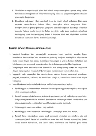 1. Membebaskan negeri-negeri Islam dari seluruh cengkeraman pihak agresor asing, sebab
kemerdekaan merupakan hak setiap manusia yang tidak ada yang memungkirinya kecuali
orang zalim dan durjana.
2. Hendaknya pada negeri Islam yang telah bebas itu berdiri sebuah kedaulatan Islam yang
merdeka memberlakukan hukum Islam, menerapkan sistem masyarakat Islam,
memproklamirkan prinsip-prinsipnya yang lurus dan menyampaikan da'wahnya ke seluruh
manusia. Selama kondisi seperti ini belum terrealisir, maka kaum muslimin seluruhnya
menanggung dosa dan bertanggung jawab di hadapan Allah swt. disebabkan kelalaian
mereka dan sikap diam mereka dari mewujudkannya.
Sasaran da’wah ikhwan secara terperinci:
1. Memberi keyakinan dan memperbaiki pemahaman kaum muslimin terhadap Islam,
menjelaskan da’wah al-Qur’anul Karim secara gamblang dan jelas, menampilkan isinya secara
mulia sesuai dengan ruh zaman, menyingkap kandungan al-Qur’an beruapa kehebatan dan
keindahannya, serta menolak semua kebatilan dan kedustaan yang diarahkan kepadanya.
2. Menghimpun kaum muslimin dalam beramal di atas prinsip-prinsip al-Qur’an yang mulia
dengan mempengaruhi pengaruh al-Qur’an secara mendalam dan kuat di dalam jiwa.
3. Mengabdi pada masyarakat dan membersihkan mereka dengan memerangi kebodohan,
penyakit, kemiskinan, kehinaan, dan memotivasi kebajikan, kemanfaatan umum dalam segala
bentuknya.
4. Memfokuskan perhatian terhadap keluarga, melalui tuntunan sebagai berikut:
a. Setiap anggota Ikhwan memberi perhatian khusus kepada anggota keluarganya, baik kepada
isteri, saudara dan anaknya.
b. Jama'ah harus membuka lapangan aktivitas kewanitaan secara hak melalui penyebaran buku,
mengadakan pertemuan dan membuat perkumpulan umum bagi wanita, secara umum dan
khusus. Juga melalui pembentukan kader khusus para wanita muslimah.
c. Setiap anggota harus mencari isteri yang shalihah.
d. Setiap anggota harus melibatkan semua anggota keluarganya dalam roda da'wah.
e. Jama'ah harus mewujudkan sarana untuk menutupi kebutuhan ini, misalnya satu unit
bertanggung jawab dalam hal pemeliharaan anak, satu unit lainnya bertannggung jawab
dalam masalah kewanitaan, unit khusus untuk membentuk dan membina para wanita
 
