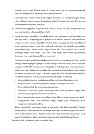 muslimah tingkat pusat, dan unit khusus di tinngkat pusat yang akan menerima anak-anak
yang telah menyelesaikan penndidikan pada peringkat tertentu.
f. Jama'ah berupaya membebaskan rumah anggota dari semua hal yang bertentangan dengan
Islam. Melarang sikap persaingan duniawi (materialistik) di antara para wanita Ikhwan, serta
menggalakkan zuhud (hidup sederhana) .
g. Jama'ah menyelenggarkan halaqah-halaqah wanita di masjid sekaligus menyediakan para
guru wanita dan laki-laki yang aktif dan shalih.
h. Jama'ah membantu mengadakan buku-buku rujukan bagi wanita dan memilihkan buku yang
baik bagi mereka. Menyelenggarakan program tulis menulis, mencetak dan menerbitkan
berbagai buku kewanitaan, meletakkan beberapa buku yang pengelolaannya diserahkan di
bawah wewenang kaum wanita dan anak-anak muslimah, dan berusaha mewujudkan
perpustakaan Islam. Sebuah rumah tangga muslim tidak akan terwujud hanya melalui
bimbingan kepada para suami, ayah, anak, akan tetapi harus melalui penumbuhan
lingkungan yang sesuai dan pemeliharaan yang sehat.
i. Jama'ah memotivasi pemikahan dilakukan pada usia dini dan berupaya memperbaiki pribadi
sehingga memiliki pengaruh yang baik dalam keluarga. Insitusi Keluarga, tidak lain adalah
kumpulan pribadi. Bila seorang suami berkepribadian baik, begitupun isteri akan memiliki
pribadi yang baik. Keduanya merupakan tiang penyangga sebuah keluarga yang mampu
membentuk sebuah rumah tangga percontohan yang berdiri di atas prinsip-prinsip Islam.
Islam telah meletakkan prinsip-prinsip dalam berumah tangga, di antaranya:
• Menganjurkan kaum pria melakukan pemilihan yang baik terhadap calon isteri.
• Menjelaskan cara yang paling tepat untuk mengikat hubungan suami isteri.
• Memberi batasan hak dan kewajiban suami dan isteri.
• Mewajibkan kedua belah pihak untuk memelihara buah pernikahan hingga dapat
tumbuh dan matang tanpa kerusakan dan kelalaian.
• Memberi penyelesaian semua permasalahan hidup dalam berumah tangga secara detail.
• Menggariskan semua teori berumah tangga dengan jalan pertengahan, tidak
mengurangi. dan tidak berlebihan.
Ikhwan menghendaki terbentuknya rumah tangga muslim, baik dari sisi pemikiran, 'aqidah,
akhlaq, perasaan, di setiap amal dan prilakunya. Karenanya, Ikhwan mengajak kaum wanita
untuk membantu kaum lelaki. Begitupun anak-anak untuk membantu para pemuda. Inilah
sasaran da'wah Ikhwan dalam membentuk mereka menjadi sebuah keluarga idaman.
5. Perhatian untuk membentuk sebuah masyarakat Islam.
 