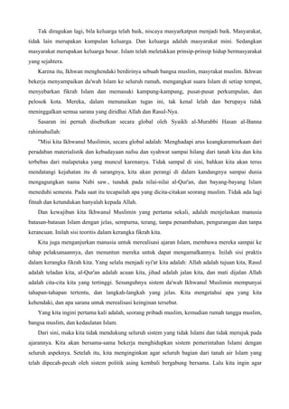 Tak diragukan lagi, bila keluarga telah baik, niscaya masyarkatpun menjadi baik. Masyarakat,
tidak lain merupakan kumpulan keluarga. Dan keluarga adalah masyarakat mini. Sedangkan
masyarakat merupakan keluarga besar. Islam telah meletakkan prinsip-prinsip hidup bermasyarakat
yang sejahtera.
Karena itu, Ikhwan menghendaki berdirinya sebuah bangsa muslim, masyrakat muslim. Ikhwan
bekerja menyampaikan da'wah Islam ke seluruh rumah, mengangkat suara Islam di setiap tempat,
menyebarkan fikrah Islam dan memasuki kampung-kampung, pusat-pusat perkumpulan, dan
pelosok kota. Mereka, dalam menunaikan tugas ini, tak kenal lelah dan berupaya tidak
meninggalkan semua sarana yang diridhai Allah dan Rasul-Nya.
Sasaran ini pernah disebutkan secara global oleh Syaikh al-Murabbi Hasan al-Banna
rahimahullah:
"Misi kita Ikhwanul Muslimin, secara global adalah: Menghadapi arus keangkaramurkaan dari
peradaban materialistik dan kebudayaan nafsu dan syahwat sampai hilang dari tanah kita dan kita
terbebas dari malapetaka yang muncul karenanya. Tidak sampal di sini, bahkan kita akan terus
mendatangi kejahatan itu di sarangnya, kita akan perangi di dalam kandangnya sampai dunia
mengagungkan nama Nabi saw., tunduk pada nilai-nilai al-Qur'an, dan bayang-bayang Islam
meneduhi semesta. Pada saat itu tecapailah apa yang dicita-citakan seorang muslim. Tidak ada lagi
fitnah dan ketundukan hanyalah kepada Allah.
Dan kewajiban kita Ikhwanul Muslimin yang pertama sekali, adalah menjelaskan manusia
batasan-batasan Islam dengan jelas, sempurna, terang, tanpa penambahan, pengurangan dan tanpa
kerancuan. Inilah sisi teoritis dalam kerangka fikrah kita.
Kita juga menganjurkan manusia untuk merealisasi ajaran Islam, membawa mereka sampai ke
tahap pelaksanaannya, dan menuntun mereka untuk dapat mengamalkannya. Inilah sisi praktis
dalam kerangka fikrah kita. Yang selalu menjadi syi'ar kita adalah: Allah adalah tujuan kita, Rasul
adalah teladan kita, al-Qur'an adalah acuan kita, jihad adalah jalan kita, dan mati dijalan Allah
adalah cita-cita kita yang tertinggi. Sesunguhnya sistem da'wah Ikhwanul Muslimin mempunyai
tahapan-tahapan tertentu, dan langkah-langkah yang jelas. Kita mengetahui apa yang kita
kehendaki, dan apa sarana untuk merealisasi keinginan tersebut.
Yang kita ingini pertama kali adalah, seorang pribadi muslim, kemudian rumah tangga muslim,
bangsa muslim, dan kedaulatan Islam.
Dari sini, maka kita tidak mendukung seluruh sistem yang tidak Islami dan tidak merujuk pada
ajarannya. Kita akan bersama-sama bekerja menghidupkan sistem pemerintahan Islami dengan
seluruh aspeknya. Setelah itu, kita menginginkan agar seluruh bagian dari tanah air Islam yang
telah dipecah-pecah oleh sistem politik asing kembali bergabung bersama. Lalu kita ingin agar
 