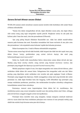 Dua:
Sarana Da’wah Ikhwan dalam
Mewujudkan Karakter dan
Sasarannya
Sarana Da'wah Ikhwan secara Global:
WASILAH (sarana) untuk merealisasi sasaran-sasaran tersebut telah disebutkan oleh ustadz Hasan
al-Banna rahimahullah:
"Sarana kita dalam mengokohkan da'wah, dapat diketahui secara jelas, dan dapat dibaca
oleh semua orang yang ingin mengetahui sejarah jama'ah. Ringkasan semua itu ada pada dua
kalimat yakni: Iman dan amal, cinta dan persaudaraan (Ukhuwah).
Apa yang paling banyak dilakukan Rasuulullah saw. tidak lain adalah menda'wahkan
manusia pada keimanan dan amal. Kemudian memadukan hati kaum mu'minin di atas pilar cinta
dan persaudaraan. Lalu terpadulah antara kekuatan 'aqidah dan kekuatan persatuan.
Dalam kesempatan lain, Ustadz al-Banna rahimahullah mengatakan:
"Sarana-sarana umum bagi da'wah tidak berubah, tidak berganti dan tidak lain dari aspek iman yang
dalam (Imaan 'amiiq), pembentukan yang cermat (takwiin daqiiq), dan amal yang
berkesinambungan (amal mutawashil)".
Selain itu, Syaikh telah menyebutkan bahwa rukun-rukun sarana dalam da'wah ada tiga:
Manhaj yang benar (minhaj shahih), orang mu'min yang beramal (mu'minun 'amilun), dan
pemimpin yang tangguh dan dipercaya (qiyadah hazimah mautsuq biha).
Melalui penjelasan singkat di atas, kita dapat mengetahui misi utama da'wah ikhwan, yakni
melakukan ishlah dalam diri ummat Islam. Sebagaimana kita mengetahui salah satu dari faktor
penting yang diperlukan untuk melakukan misi tersebut ada pada ungkapan Ustadz al-Banna:
Pemimpin yang tangguh dan dipercaya. Sebab sesungguhnya setiap amal yang bertolak dari selain
permulaan ini, tidak dapat bertahan lama dan langgeng. Lebih dibutuhkan lagi pemimpin yang
mampu melakukan pembaruan, penelitian, dan melaksanakan kewajiban seluruhnya sebagaimana
kemashlahatan ummat Islam seluruhnya.
Karenanya, mencari unsur kepemimpinan Islam dalam hal ini, membinanya, dan
memberinya peran yang sesuai merupakan masalah asasi dan penting dalam amal Islam, sehingga
jalan da'wah harus sungguh-sungguh cermat mewujudkannya.
Pemimpin harus memiliki iman yang mengakar, mampu mengurus amaliyah kaderisasi
(takwin) secara detail dan biasa melakukan pekerjaan terus menerus di atas petunjuk minhaj yang
shahih dan melalui kerja bersama-sama para du'at lainnya.
 