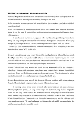 Rincian Sarana Da’wah Ikhwanul Muslimin
Pertama, Menyebarkan da'wah melalui semua sarana sampai dapat dipahami oleh opini umum dan
mereka dapat menjadi penolong da'wah didorong oleh aqidah dan iman.
Kedua, Menyaring semua unsur-unsur baik untuk dijadikan pilar pendukung yang kokoh bagi fikrah
ishlah (perbaikan).
Ketiga, Memperjuangkan perundang-undangan hingga suara da'wah Islam dapat berkumandang
secara formal dan legal di pemerintahan sekaligus mendukungnya dan menjadi kekuatan dalarn
pelaksanaannya.
Di atas landasan ini, Ikhwan mengajukan calon mereka dalam pemilihan parlemen ketika
datang saat yang tepat pada ummat untuk melakukannya. Kami percaya keberhasilan da'wah yang
merupakan pertolongan Allah swt., selama kami mengharapkan itu kepada Allah swt. semata.
“Dan niscaya Allah akan menolong orang yang menolong (agama)- Nya. Sesungguhnya Dia Maha
Kuat dan Maha Mulia.” (QS. al-Hajj: 40)
Keempat, Manhaj (metode) yang benar. Ikhwan telah mendapatkannnya dalam al-Qur'an, sunnah
Rasul-Nya dan melalui berbagai hukum Islam ketika kaum muslimin memahaminya secara bersih,
jauh dari tambahan unsur asing dan kedustaan. Ikhwan melakukan kajian terhadap Islam di atas
landasan ini dengan mudah, luas disertai penguasaan yang menyeluruh.
Kelima, Kaum mu'minin yang beramal atau aktivis muslim. Ikhwan menerapkan apa yang mereka
pahami dari Agama Allah, penerapan menyeluruh tanpa pandang bulu. Ikhwan, alhamdulillah,
mengimani fikrah, meyakini tujuan, dan percaya dengan pertolongan Allah kepada mereka selama
mereka bekerja untuk-Nya serta berada di atas petunjuk Rasulullah saw.
Keenam, Kepemimpinan yang tangguh dan dipercaya. Ikhwanul Muslimin telah mendapatkannya.
Anggota Ikhwan taat pada pimpinannya, dan beramal di bawah benderanya.
Di samping sarana-sarana umum ini masih ada sarana tambahan lain yang digunakan
Ikhwan yang bersifat positif. Ada yang sesuai dengan 'urf (kebiasaan yang dikenal) masyarakat
Islami, dan ada yang keluar darinya, atau bahkan berlawanan. Ada yang dilakukan secara lemah
lembut, dan ada yang dilaksanakan secara tegas dan keras. Semuanya dilakukan untuk keberhasilan
da'wah dengan izin Allah. Terkadang Ikhwan dituntut berlawanan dengan adat dan kebiasaan jahili
yang ada di masyarakat. Toh pada hakikatnya, misi da'wah tidak lain adalah upaya perubahan dari
adat, kebiasaan dan kondisi yang tidak Islami.
 