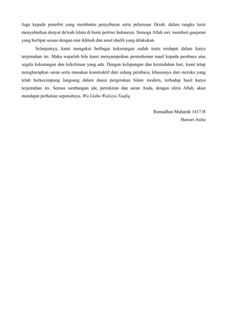 Juga kepada penerbit yang membantu penyebaran serta pelurusan fikrah. dalam rangka turut
menyuburkan denyut da'wah Islam di bumi pertiwi Indonesia. Semoga Allah swt. memberi ganjaran
yang berlipat sesuai dengan niat ikhlash dan amal shalih yang dilakukan.
Selanjutnya, kami mengakui berbagai kekurangan sudah tentu terdapat dalam karya
terjemahan ini. Maka wajarlah bila kami menyampaikan permohonan maaf kepada pembaca atas
segala kekurangan dan kekeliruan yang ada. Dengan kelapangan dan kerendahan hati, kami tetap
mengharapkan saran serta masukan konstruktif dari sidang pembaca, khususnya dari mereka yang
telah berkecimpung langsung dalam dunia pergerakan Islam modern, terhadap hasil karya
terjemahan ini. Semua sumbangan ide, pemikiran dan saran Anda, dengan idzin Allah, akan
mendapat perhatian sepenuhnya. Wa Llahu Waliyyu Taufiq.
Ramadhan Mubarak 1417 H
Hawari Aulia
 