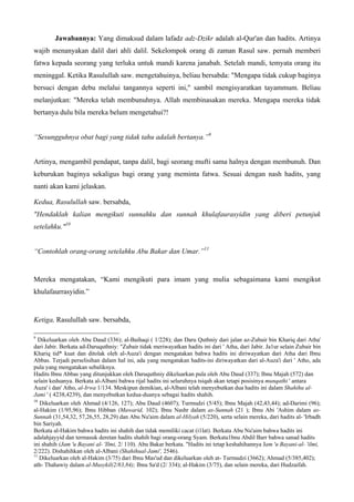 Jawabannya: Yang dimaksud dalam lafadz adz-Dzikr adalah al-Qur'an dan hadits. Artinya
wajib menanyakan dalil dari ahli dalil. Sekelompok orang di zaman Rasul saw. pernah memberi
fatwa kepada seorang yang terluka untuk mandi karena janabah. Setelah mandi, temyata orang itu
meninggal. Ketika Rasulullah saw. mengetahuinya, beliau bersabda: "Mengapa tidak cukup baginya
bersuci dengan debu melalui tangannya seperti ini," sambil mengisyaratkan tayammum. Beliau
melanjutkan: "Mereka telah membunuhnya. Allah membinasakan mereka. Mengapa mereka tidak
bertanya dulu bila mereka belum mengetahui?!
“Sesungguhnya obat bagi yang tidak tahu adalah bertanya.”9
Artinya, mengambil pendapat, tanpa dalil, bagi seorang mufti sama halnya dengan membunuh. Dan
keburukan baginya sekaligus bagi orang yang meminta fatwa. Sesuai dengan nash hadits, yang
nanti akan kami jelaskan.
Kedua, Rasulullah saw. bersabda,
"Hendaklah kalian mengikuti sunnahku dan sunnah khulafaurasyidin yang diberi petunjuk
setelahku."10
“Contohlah orang-orang setelahku Abu Bakar dan Umar.”11
Mereka mengatakan, “Kami mengikuti para imam yang mulia sebagaimana kami mengikut
khulafaurrasyidin.”
Ketiga, Rasulullah saw. bersabda,
9
Dikeluarkan oleh Abu Daud (336); al-Baihaqi ( 1/228); dan Daru Quthniy dari jalan az-Zubair bin Khariq dari Atha'
dari Jabir. Berkata ad-Daruquthniy: "Zubair tidak meriwayatkan hadits ini dari ' Atha, dari Jabir. Ja1ur selain Zubair bin
Khariq tid* kuat dan ditolak oleh al-Auza'i dengan mengatakan bahwa hadits ini diriwayatkan dari Atha dari Ibnu
Abbas. Terjadi perselisihan dalam hal ini, ada yang mengatakan hadits-ini diriwayatkan dari al-Auza'i dari ' Atho, ada
pula yang mengatakan sebaliknya.
Hadits Ibnu Abbas yang ditunjukkan oleh Daruquthniy dikeluarkan pula oleh Abu Daud (337); Ibnu Majah (572) dan
selain keduanya. Berkata al-Albani bahwa rijal hadits ini seluruhnya tsiqah akan tetapi posisinya munqathi ' antara
Auza' i dan' Atho, al-Irwa 1/134. Meskipun demikian, al-Albani telah menyebutkan dua hadits ini dalam Shahihu al-
Jami ' ( 4238,4239), dan menyebutkan kedua-duanya sebagai hadits shahih.
10
Dikeluarkan oleh Ahmad (4/126, 127); Abu Daud (4607); Turmudzi (5/45); Ibnu Majah (42,43,44); ad-Darimi (96);
al-Hakim (1/95,96); Ibnu Hibban (Mawarid, 102); Ibnu Nashr dalam as-Sunnah (21 ); Ibnu Abi 'Ashim dalam as-
Sunnah (31,54,32, 57,26,55, 28,29) dan Abu Nu'aim dalam al-Hilyah (5/220), serta selain mereka, dari hadits al- 'Irbadh
bin Sariyah.
Berkata al-Hakim bahwa hadits ini shahih dan tidak memiliki cacat (i1lat). Berkata Abu Nu'aim bahwa hadits ini
adalahjayyid dan termasuk deretan hadits shahih bagi orang-orang Syam. Berkata1bnu Abdil Barr bahwa sanad hadits
ini shahih (Jam 'u Bayani al- 'Ilmi, 2/ 110). Abu Bakar berkata. "Hadits ini tetap keshahihannya Jam 'u Bayani-al- 'ilmi,
2/222). Dishahihkan oleh al-Albani (Shahihual-Jami', 2546).
11
Dikeluarkan oleh al-Hakim (3/75) dari Ibnu Mas'ud dan dikeluarkan oleh at- Turmudzi (3662); Ahmad (5/385,402);
ath- Thahawiy dalam al-Musykil(2/83,84); Ibnu Sa'd (2/ 334); al-Hakim (3/75), dan selain mereka, dari Hudzaifah.
 