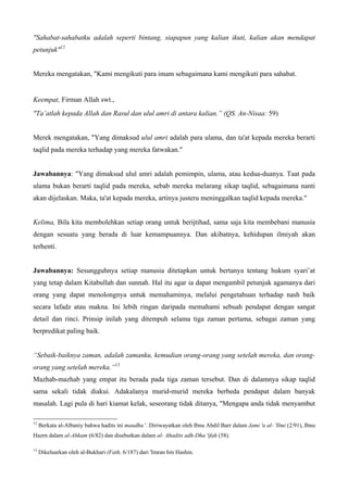 "Sahabat-sahabatku adalah seperti bintang, siapapun yang kalian ikuti, kalian akan mendapat
petunjuk"12
Mereka mengatakan, "Kami mengikuti para imam sebagaimana kami mengikuti para sahabat.
Keempat, Firman Allah swt.,
"Ta’atlah kepada Allah dan Rasul dan ulul amri di antara kalian.” (QS. An-Nisaa: 59)
Merek mengatakan, "Yang dimaksud ulul amri adalah para ulama, dan ta'at kepada mereka berarti
taqlid pada mereka terhadap yang mereka fatwakan."
Jawabannya: "Yang dimaksud ulul amri adalah pemimpin, ulama, atau kedua-duanya. Taat pada
ulama bukan berarti taqlid pada mereka, sebab mereka melarang sikap taqlid, sebagaimana nanti
akan dijelaskan. Maka, ta'at kepada mereka, artinya justeru meninggalkan taqlid kepada mereka."
Kelima, Bila kita membolehkan setiap orang untuk berijtihad, sama saja kita membebani manusia
dengan sesuatu yang berada di luar kemampuannya. Dan akibatnya, kehidupan ilmiyah akan
terhenti.
Jawabannya: Sesungguhnya setiap manusia ditetapkan untuk bertanya tentang hukum syari’at
yang tetap dalam Kitabullah dan sunnah. Hal itu agar ia dapat mengambil petunjuk agamanya dari
orang yang dapat menolongnya untuk memahaminya, melalui pengetahuan terhadap nash baik
secara lafadz atau makna. Ini lebih ringan daripada memahami sebuah pendapat dengan sangat
detail dan rinci. Prinsip inilah yang ditempuh selama tiga zaman pertama, sebagai zaman yang
berpredikat paling baik.
“Sebaik-baiknya zaman, adalah zamanku, kemudian orang-orang yang setelah mereka, dan orang-
orang yang setelah mereka.”13
Mazhab-mazhab yang empat itu berada pada tiga zaman tersebut. Dan di dalamnya sikap taqlid
sama sekali tidak diakui. Adakalanya murid-murid mereka berbeda pendapat dalam banyak
masalah. Lagi pula di hari kiamat kelak, seseorang tidak ditanya, "Mengapa anda tidak menyambut
12
Berkata al-Albaniy bahwa hadits ini maudhu '. Diriwayatkan oleh Ibnu Abdil Barr dalam Jami 'u al- 'Ilmi (2/91), Ibnu
Hazrn dalam al-Ahkam (6/82) dan disebutkan dalam al- Ahadits adh-Dha 'ifah (58).
13
Dikeluarkan oleh al-Bukhari (Fath, 6/187) dari 'Imran bin Hashin.
 