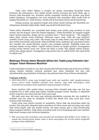 Tidak, demi Allah!! Bahkan ia mungkin tak mampu memandang Rasulullah karena
kemuliaan dan kebesarannya. Para sahabat pernah menanti seseorang dari kaum Badui agar ia
bertanya pada Rasulullah saw. kemudian mereka mengambil manfaat dari jawaban yang Rasul
berikan kepadanya. Sesungguhnya rasa malu terkadang telah menjadikan lidah mereka kaku di
hadapan Rasulullah saw. untuk bertanya. Seolah-olah di atas kepala mereka ada burung-burung.
Sebagai penutup, saya paparkan kepada anda sebuah nasihat berharga dari Rasulullah saw.
sebagaimana disebutkan dalam hadits shahih yang dinukil kitab-kitab Sunan:
"Suatu ketika, Rasulullah saw. menasihati kami dengan suatu nasihat yang membuat air mata
menitik, dan hati bergetar. Kami lalu berkata kepadanya: "Wahai Rasulullah, ini sungguh-sungguh
seperti nasihat perpisahan, dengan apa kau wasiatkan kami ?" Rasul menjawab, " Aku tinggalkan
kalian dalam suasana terang benderang. Malamnya seperti siang. Tidak ada yang tergelincir
setelahku kecuali orang yang celaka. Dan barang siapa di antara kalian yang masih hidup kelak
akan melihat perselisihan yang banyak. Maka hendaklah kalian melakukan apa yang kalian ketahui
dari sunnahku dan sunnah khulafa'u rasyidin yang mendapat petunjuk. Hendaklah kalian taat,
meskipun kepada seorang Habsyi. Gigitlah olehmu ketaatan itu dengan geraham. Sesungguhnya
seorang mu'min laksana cucuk onta. Setiap kali diikat ia terikat. Dan jauhilah olehmu perkara-
perkara baru (dalam agama). Sesungguhnya setiap perkara baru itu adalah bid'ah. Dan setiap bid'ah
itu adalah sesat."14
Beberapa Prinsip dalam Masalah Ijtihad dan Taqlid yang Keketahui dari
Ucapan Tokoh Ikhwanul Muslimin
Untuk menjelaskan masalah ini, saya akan merujuk pada beberapa kutipan dari kitab karya al-Buthy
tentang masalah madzhab, termasuk perkataan para ulama mujtahidin dari para salaf
rahimahumullah yang disebutkan di dalamnya, dan perkataan Imam Haan al-Banna rahimahullah.
Ungkapan al-Buthy:
SESUNGGUHNYA orang yang bertaqlid pada salah satu madzhab, tidak mengharuskannya
secara syari’at untuk mengikuti imamnya terus menerus. Juga tidak melarangnya untuk
berpindah dari pendapat imam madzhabnya kepada pendapat selainnya.
Kaum muslimin telah sepakat bahwa seseorang bebas bertaqlid pada siapa saja dari para
mujtahidin bila ia telah sampai pada haikkat madzhab pendapat mereka. Misalnya, ia diperboleh
meniru setiap hari satu orang imam dari imam yang empat.
Bila pada suatu masa ada orang yang melarang perpindahan seseorang dari satu madzhab ke
madzhab yang lain, sikap itu merupakan ta’ashub atau fanatik buta yang secara ijma’ kaum
muslimin telah menolaknya.
Setiap orang yang meneliti masalah ini mengetahui, bahwa tidak ada perselisihan dalam hal
tersebut. Dan yang perlu ditegaskan bahwa penjelasan ini bukan seruan agar seseorang sama sekali
tidak terikat dengan salah satu mazhab tertentu, dan bukan anjuran agar ia selalu berubah-ubah
dalam mengikuti madzhab. Tidak adanya kewajiban untuk iltizam (berpegang) pada suatu madzhab,
tidak berarti larangan untuk beriltizam kepadanya.
Bila seseorang telah memahami suatu masalah dan mendalami dalil-dalilnya lewat al-Qur’an,
sunnah dan prinsip-prinsip ijtihad, maka ia harus menerapkan hal tersebut dalam mengambil
pendapat imam madzhabnya.
14
Takhrij hadits ini telah disebutkan sebelumnya
 