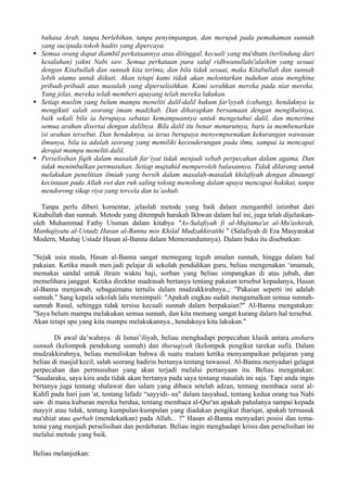 bahasa Arab, tanpa berlebihan, tanpa penyimpangan, dan merujuk pada pemahaman sunnah
yang sucipada tokoh hadits yang dipercaya.
Semua orang dapat diambil perkataannya atau ditinggal, kecuali yang ma'shum (terlindung dari
kesalahan) yakni Nabi saw. Semua perkataan para salaf ridhwanullahi'alaihim yang sesuai
dengan Kitabullah dan sunnah kita terima, dan bila tidak sesuai, maka Kitabullah dan sunnah
lebih utama untuk diikuti. Akan tetapi kami tidak akan melontarkan tuduhan atau menghina
pribadi-pribadi atas masalah yang diperselisihkan. Kami serahkan mereka pada niat mereka.
Yang jelas, mereka telah memberi apayang telah mereka lakukan.
Setiap muslim yang belum mampu meneliti dalil-dalil hukum far'iyyah (cabang), hendaknya ia
mengikuti salah seorang imam madzhab. Dan diharapkan bersamaan dengan mengikutinya,
baik sekali bila ia berupaya sebatas kemampuannya untuk mengetahui dalil, dan menerima
semua arahan disertai dengan dalilnya. Bila dalil itu benar menurutnya, baru ia membenarkan
isi arahan tersebut. Dan hendaknya, ia terus berupaya menyempurnakan kekurangan wawasan
ilmunya, bila ia adalah seorang yang memiliki kecenderungan pada ilmu, sampai ia mencapai
derajat mampu meneliti dalil.
Perselisihan fiqih dalam masalah far’iyat tidak menjadi sebab perpecahan dalam agama. Dan
tidak menimbulkan permusuhan. Setiap mujtahid memperoleh balasannya. Tidak dilarang untuk
melakukan penelitian ilmiah yang bersih dalam masalah-masalah khilafiyah dengan dinaungi
kecintaan pada Allah swt dan ruh saling tolong menolong dalam upaya mencapai hakikat, tanpa
mendorong sikap riya yang tercela dan ta’ashub.
Tanpa perlu diberi komentar, jelaslah metode yang baik dalam mengambil istimbat dari
Kitabullah dan sunnah. Metode yang ditempuh harakah Ikhwan dalam hal ini, juga telah dijelaskan-
oleh Muhammad Fathy Utsman dalam kitabya "As-Salafiyah fi al-Mujtama'at al-Mu'ashirah,
Manhajiyatu al-Ustadz Hasan al-Banna min Khilal Mudzakkiratihi " (Salafiyah di Era Masyarakat
Modern, Manhaj Ustadz Hasan al-Banna dalam Memorandumnya). Dalam buku itu disebutkan:
"Sejak usia muda, Hasan al-Banna sangat memegang teguh amalan sunnah, hingga dalam hal
pakaian. Ketika masih men.jadi pelajar di sekolah pendidikan guru, beliau mengenakan ‘imamah,
memakai sandal untuk ihram waktu haji, sorban yang beliau simpangkan di atas jubah, dan
memelihara janggut. Ketika direktur madrasah bertanya tentang pakaian tersebut kepadanya, Hasan
al-Banna menjawab, sebagaimana tertulis dalam mudzakkirahnya.,: "Pakaian seperti ini adalah
sunnah." Sang kepala sekolah lalu menimpali: "Apakah engkau sudah mengamalkan semua sunnah-
sunnah Rasul, sehingga tidak tersisa kecuali sunnah dalam berpakaian?" Al-Banna mengatakan:
"Saya belum mampu melakukan semua sunnah, dan kita memang sangat kurang dalarn hal tersebut.
Akan tetapi apa yang kita mampu melakukannya., hendaknya kita lakukan."
Di awal da’wahnya di Ismai’iliyah, beliau menghadapi perpecahan klasik antara ansharu
sunnah (kelompok pendukung sunnah) dan thuruqiyah (kelompok pengikut tarekat sufi). Dalam
mudzakkirahnya, beliau menuliskan bahwa di suatu malam ketika menyampaikan pelajaran yang
beliau di masjid kecil, salah seorang hadirin bertanya tentang tawassul. Al-Banna menyadari gelagat
perpecahan dan permusuhan yang akan terjadi melalui pertanyaan itu. Beliau mengatakan:
"Saudaraku, saya kira anda tidak akan bertanya pada saya tentang masalah ini saja. Tapi anda ingin
bertanya juga tentang shalawat dan salam yang dibaca setelah adzan, tentang membaca surat al-
Kahfi pada hari jum 'at, tentang lafadz “sayyidi- na" dalam tasyahud, tentang kedua orang tua Nabi
saw. di mana kuburan mereka berdua, tentang membaca al-Qur'an apakah pahalanya sampai kepada
mayyit atau tidak, tentang kumpulan-kumpulan yang diadakan pengikut thariqat, apakah termasuk
ma'shiat atau qurbah (mendekatkan) pada Allah... ?" Hasan al-Banna menyadari posisi dan tema-
tema yang menjadi perselisihan dan perdebatan. Beliau ingin menghadapi krisis dan perselisihan ini
melalui metode yang baik.
Beliau melanjutkan:
 
