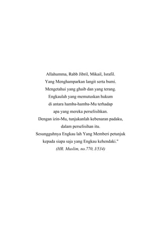 Allahumma, Rabb Jibril, Mikail, Israfil.
Yang Menghamparkan langit serta bumi.
Mengetahui yang ghaib dan yang terang.
Engkaulah yang memutuskan hukum
di antara hamba-hamba-Mu terhadap
apa yang mereka perselisihkan.
Dengan izin-Mu, tunjukanlah kebenaran padaku,
dalam perselisihan itu.
Sesungguhnya Engkau lah Yang Memberi petunjuk
kepada siapa saja yang Engkau kehendaki."
(HR. Muslim, no.770, I/534)
 