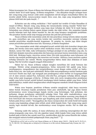 Dalam kesempatan lain, Hasan al-Banna dan beberapa Ikhwan berfikir untuk menghidupkan sunnah
melalui shalat 'Id di tanah lapang. Al-Banna mengatakan: " Aku dikejutkan dengan serangan kasar
dari orang-orang yang mencari celah untuk menghantam da'wah dengan menyebutkan bahwa ide
tersebut adalah bid'ah, menyia-nyiakan masjid, fatwa sesat, dan, siapa yang mengatakan bahwa
jalanan lebih baik dari pada masjid... ?
Kebetulan saat aku sedang melakukan i 'tikaf sepuluh hari terakhir di bulan Ramadhan di
masjid al-Abbasi. Banyak orang yang datang dan menanyakanku tentang masalah "bid'ah baru"
tersebut. Aku terkejut dengan tuduhan yang tanpa dasar terhadap ide shalat 'Id di tanah lapang.
Selanjutkan saya jelaskan hukurn agama dengan mudah, dan tidak terikat. Aku sampaikan kepada
mereka beberapa nash fiqih dalam masalah ini, dan aku tetap berupaya menghindari perdebatan.
Aku pesankan mereka untuk tetap menjaga persatuan dan jauh dari permusuhan. "
Hasan al-Banna telah menentukan untuk diri dan jama'ahnya strategi tertentu dalam masalah
ini, guna memelihara apa yang mereka ketahui dari sensitifnya masyarakat setempat terhadap
masalah perselisihan masalah-masalah keagamaan. Di samping itu, mereka juga dekat dengan
zaman perselisihan-perselisihan masa lalu. Karenanya, al-Banna mengatakan:
"Saya menetapkan untuk tidak melangkah kecuali setelah lebih dulu konsultasi dengan para
ulama, dan mereka sama-sama sepakat untuk melakukan sesuatu. Bila mereka sepakat, maka saya
lakukan, namun bila tidak, maka terhimpunnya berbagai pendapat di atas perbedaan yang ada, itu
lebih baik daripada munculnya perpecahan dan hancurnya persatuan karena menentukan mana yang
lebih baik. Meskipun begitu, mayoritas ummat Islam, bila telah menyaksikan suatu kebenaran, toh
mereka siap menjadi pendukungnya dan menerima usul tersebut. Akhirnya, kaum muslimin sepakat
terhadap kebenaran dan sunnah. Mereka mengumumkan bahwa shalat akan dilakukan di tanah
lapang. Dan hal tersebut sungguh-sungguh dilaksanakan."
Dalam hal ini, Hasan al-Banna sedapat mungkin memelihara diri untuk benturan dan
serangan. Melalui setiap pengajian-pengajiannya, beliau menyentuh bab aqidah yang benar,
membangunnya, menguatkannya dan mengokohkannya sesuai dengan arahan al-Qur' an, hadits-
hadits Rasul saw. dan sirah para salafushalih. Beliau tidak menyampaikannya melalui landasan pada
teori-teori filsafat atau fiqih, tapi mengajak para pendengamya untuk melihat sisi keagunganAllah
swt di alam semesta ciptaan-Nya, kebesaran sifat-sifat-Nya, peringatan terhadap akhirat, dengan
tetap terikat pada keagungan al-Qur'an. Al-Banna tidak serta merta menghancurkan pemahaman
aqidah yang keliru kecuali setelah berhasil membangun kokoh landasan aqidah yang benar. Sebab
pada hakikatnya, mudah sekali menghancurkan sebuah bangunan manakala sebuah bangunan kokoh
telah berdiri.
Waktu terus berputar, pemikiran al-Banna semakin mengkristal, tidak hanya tercermin
dalam bentuk iltizamnya kepada pemahaman Islam para salafushalih, tapi juga dalam bentuk
perlawanannya secara terang-terangan kepada mereka yang bertentangan, baik perkataan, dan
perbuatan, dengan pemahaman salafushalih terhadap Islam. Pada akhir mudzakkirahnya yang
diselesaikan pada tahun 1350 H atau 1931 M itu, al-Banna menceritakan seseorang yang datang ke
kota Isma'iliyah dan menyeru masyarakat agar bergabung pada aliran tarekatnya. Hasan al-Banna
berkata pada dirinya sendiri: "Sesungguhnya aku hanya memposisikan diri untuk berda'wah kepada
sesuatu yang kupandang sebagai jalan terbaik untuk ishlah kepada Islam. Tapi orang-orang seperti
mereka ingin merubah da'wah, dan membentuknya sesuai keinginan mereka. Hal itu tidak aku
ingini."
Sekarang sudah tiba saatnya, di mana sebelumnya aku cenderung menyingkirkan diri dari
semua propaganda yang rancu, kini aku paparkan tujuan ishlah kepada Islam yang intinya adalah
kembali pada al-Qur'an dan sunnah rasul-Nya, membersihkan akal dari semua khurafat dan waham,
dan mengajak manusia kembali padapetunjuk Islam yang hanif."17
[]
17
Mudzakkiratu ad-Da’wah wa ad-Da’iyah, Hasan al-Banna, cet. II, Beirut, tahun 1366 H – 1966 M, hal 25, 58-59, 61,
74, 79, 100-102, 126. Dikutip dari as-Salafiyah fi al-Mutama’at al-Mu’ashirah, Muhammad Fathy Utsman, hal. 122-
126.
 