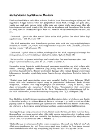 Manhaj Aqidah bagi Ikhwanul Muslimin
Kami mendapati Ikhwan meletakkan perhatian demikian besar dalam membangun aqidah pada diri
anggotanya. Hingga manusia bebas dari penghambaan selain Allah. Sehingga jiwa para lelaki,
wanita, dan anak-anak mereka, setiap waktu siang dan malam selalu menyerukan tidak ada
ketundukan mutlak kecuali kepada Allah, tidak ada taat kepada makhluk dalam berma'shiat kepada
al-Khaliq, tidak ada takut kecuali kepada Allah swt., dan tidak ada keutamaan kecuali dari sisi Allah
swt.
“Katakanlah, “Apakah aku akan mencari Tuhan selain Allah, padahal Dia adalah Tuhan bagi
segala sesuatu..” (QS. Al-An’am: 164)
“Jika Allah menimpakan suatu kemudharatan padamu, maka tidak ada yang menghilangkannya
melinkan Dia sendiri. Dan jika Dia mendatangkan kebaikan padamul maka Dia Maha Kuasa atas
tiap-tiap sesuatu.” (QS. al-An’am: 17)
“Katakanlah, “Apakah akan aku jadikan pelindung selain dari Allah yang menjadikan langit dan
bumi, padahal Dia memberi makan dan tidak diberi makan...' (QS. al-An'am: 14)
“Bukankah Allah cukup untuk melindungi hamba-hamba-Nya. Dan mereka mempertakuti kamu
dengan (sembahan-sembahan) selain Al- lah... ?" (QS. az-Zumar: 36)
Permusuhan antara thagut dan aqidah Islamiyah merupakan sunnatullah yang telah berlaku sejak
dahulu. Karenanya, penguasa diktatorlah yang paling sensitif merasakan bahaya aqidah ini,
disebabkan kediktatorannya. Ibrahim 'alaihissalam dipanggil oleh Namrud dengan kesombongan
kekuasaannya. Kemudian terjadi dialog antara Ibrahim dan raja sebagaimana disebutkan dalam al-
Qur'an.
“Apakah kamu tidak memperhatikan orang yang mendebat Ibrahim tentang Tuhannya (Allah)
karena Allah telah memberikan kepada orang itu pemerintahan (kekuasaan). Ketika Ibrahim
mengatakan, “Tuhanku ialah Yang menghidupkan dan mematikan,” orang itu berkata, ”Saya
dapat menghidupkan dan mematikan.” Ibrahim berakta, “Sesungguhnya Allah menerbitkan
matahari dari timur, maka terbitkanlah dia dari Barat." Lalu heran dan terdiamlah orang kafir itu,
dan Allah tidak memberi petunjuk kepada orang-orang yang zalim. " (QS. al-Baqarah: 258)
Raja dikalahkan ketika Ibrahim memasukkan aqidah Islam dalam dialog. Ia kehilangan akal dan tak
tersisa dalam benaknya kecuali rasa khawatir dan takut. Akhirnya, ia perintahkan untuk membakar
pejuang aqidah ini, dengan harapan agar aqidahnya turut terbakar bersama Ibrahim ‘alaihissalam,
dan seterusnya ia dapat merasa tenang tanpa ada hambatan yang menghalangi kediktatorannya.
"Sesungguhnya apa yang kamu sembah selain Allah itu adalah berhala, dan kamu membuat dusta.
Sesungguhnya yang kamu sembah selain Allah tidak mampu memberikan rizki kepadamu, maka
mintalah rizki itu di sisi Allah, dan sembahlah Dia dan bersyukurlah kepada-Nya. Hanya kepada-
Nyalah kamu akan dikembalikan." (QS. al-Ankabut: l7)
"Maka tidak ada jawaban kaum Ibrahim, selain mengatakan, "Bunuhlah atau bakarlah dia," lalu
Allah menyelamatkannya dari api. Sesungguhnya pada yang demikian itu benar-benar terdapat
tanda- tanda kebesaran Allah bagi orang-orang yang beriman." (QS. al- Angkabut: 24-25)
 